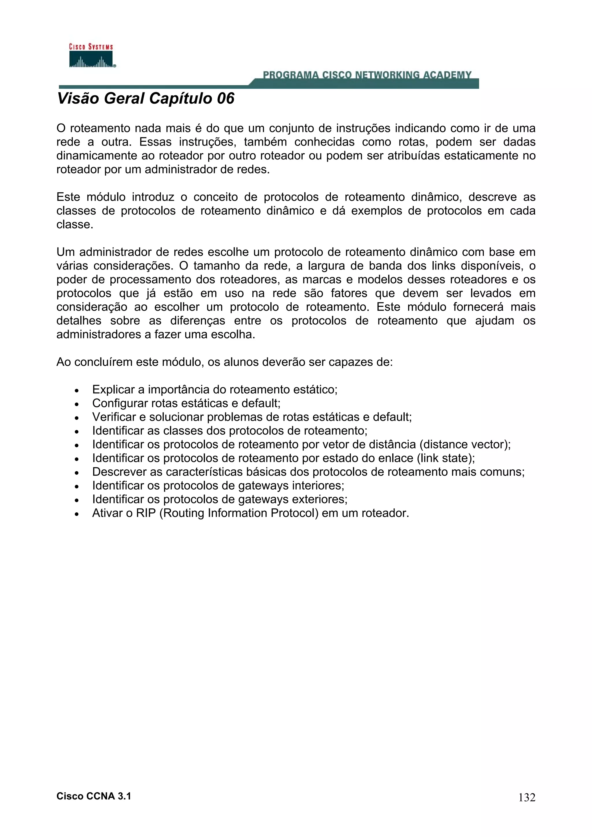 Visão Geral Capítulo 06
O roteamento nada mais é do que um conjunto de instruções indicando como ir de uma
rede a outra. Essas instruções, também conhecidas como rotas, podem ser dadas
dinamicamente ao roteador por outro roteador ou podem ser atribuídas estaticamente no
roteador por um administrador de redes.
Este módulo introduz o conceito de protocolos de roteamento dinâmico, descreve as
classes de protocolos de roteamento dinâmico e dá exemplos de protocolos em cada
classe.
Um administrador de redes escolhe um protocolo de roteamento dinâmico com base em
várias considerações. O tamanho da rede, a largura de banda dos links disponíveis, o
poder de processamento dos roteadores, as marcas e modelos desses roteadores e os
protocolos que já estão em uso na rede são fatores que devem ser levados em
consideração ao escolher um protocolo de roteamento. Este módulo fornecerá mais
detalhes sobre as diferenças entre os protocolos de roteamento que ajudam os
administradores a fazer uma escolha.
Ao concluírem este módulo, os alunos deverão ser capazes de:
•
•
•
•
•
•
•
•
•
•

Explicar a importância do roteamento estático;
Configurar rotas estáticas e default;
Verificar e solucionar problemas de rotas estáticas e default;
Identificar as classes dos protocolos de roteamento;
Identificar os protocolos de roteamento por vetor de distância (distance vector);
Identificar os protocolos de roteamento por estado do enlace (link state);
Descrever as características básicas dos protocolos de roteamento mais comuns;
Identificar os protocolos de gateways interiores;
Identificar os protocolos de gateways exteriores;
Ativar o RIP (Routing Information Protocol) em um roteador.

Cisco CCNA 3.1

132

 