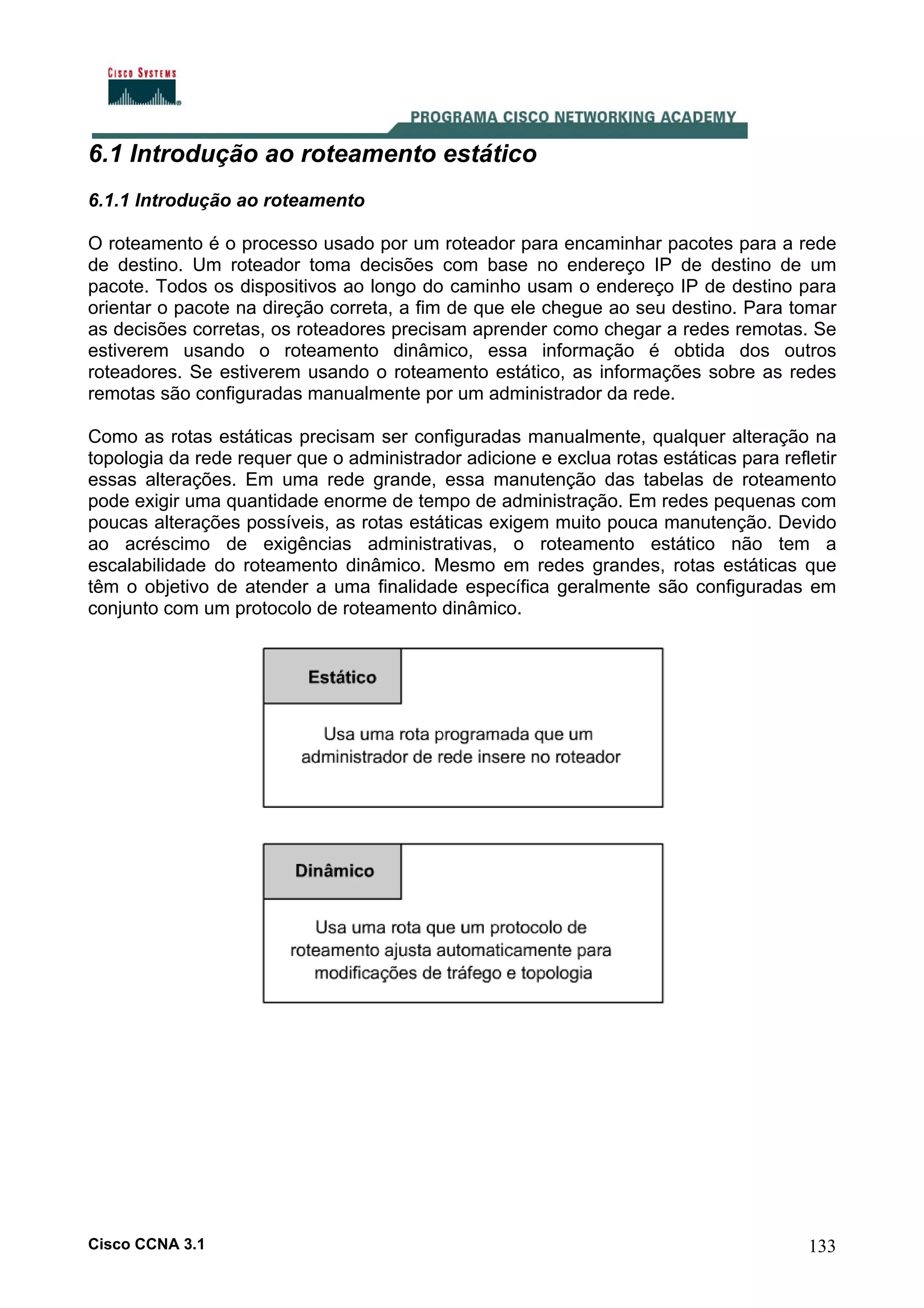 6.1 Introdução ao roteamento estático
6.1.1 Introdução ao roteamento
O roteamento é o processo usado por um roteador para encaminhar pacotes para a rede
de destino. Um roteador toma decisões com base no endereço IP de destino de um
pacote. Todos os dispositivos ao longo do caminho usam o endereço IP de destino para
orientar o pacote na direção correta, a fim de que ele chegue ao seu destino. Para tomar
as decisões corretas, os roteadores precisam aprender como chegar a redes remotas. Se
estiverem usando o roteamento dinâmico, essa informação é obtida dos outros
roteadores. Se estiverem usando o roteamento estático, as informações sobre as redes
remotas são configuradas manualmente por um administrador da rede.
Como as rotas estáticas precisam ser configuradas manualmente, qualquer alteração na
topologia da rede requer que o administrador adicione e exclua rotas estáticas para refletir
essas alterações. Em uma rede grande, essa manutenção das tabelas de roteamento
pode exigir uma quantidade enorme de tempo de administração. Em redes pequenas com
poucas alterações possíveis, as rotas estáticas exigem muito pouca manutenção. Devido
ao acréscimo de exigências administrativas, o roteamento estático não tem a
escalabilidade do roteamento dinâmico. Mesmo em redes grandes, rotas estáticas que
têm o objetivo de atender a uma finalidade específica geralmente são configuradas em
conjunto com um protocolo de roteamento dinâmico.

Cisco CCNA 3.1

133

 