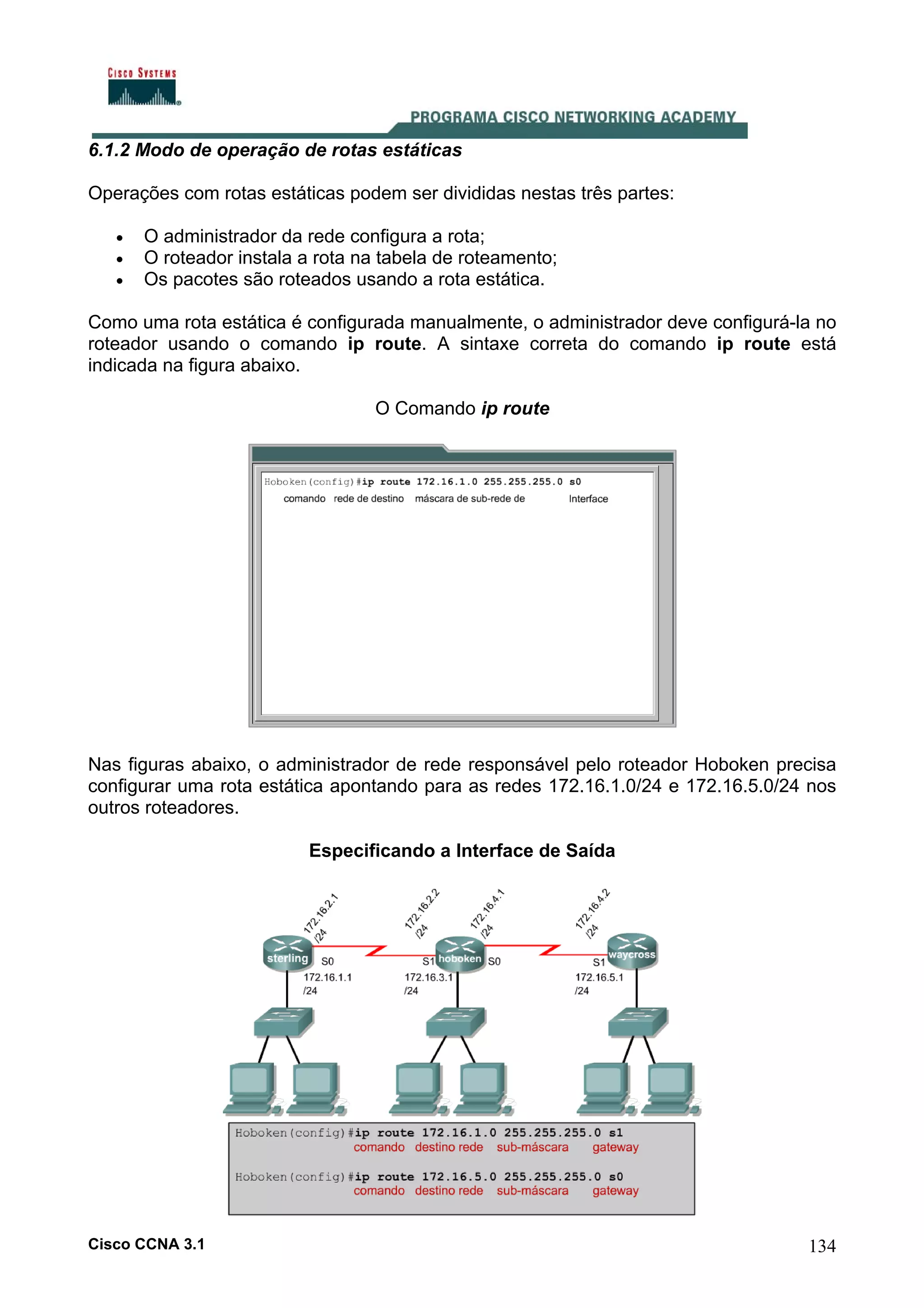 6.1.2 Modo de operação de rotas estáticas
Operações com rotas estáticas podem ser divididas nestas três partes:
•
•
•

O administrador da rede configura a rota;
O roteador instala a rota na tabela de roteamento;
Os pacotes são roteados usando a rota estática.

Como uma rota estática é configurada manualmente, o administrador deve configurá-la no
roteador usando o comando ip route. A sintaxe correta do comando ip route está
indicada na figura abaixo.
O Comando ip route

Nas figuras abaixo, o administrador de rede responsável pelo roteador Hoboken precisa
configurar uma rota estática apontando para as redes 172.16.1.0/24 e 172.16.5.0/24 nos
outros roteadores.
Especificando a Interface de Saída

Cisco CCNA 3.1

134

 
