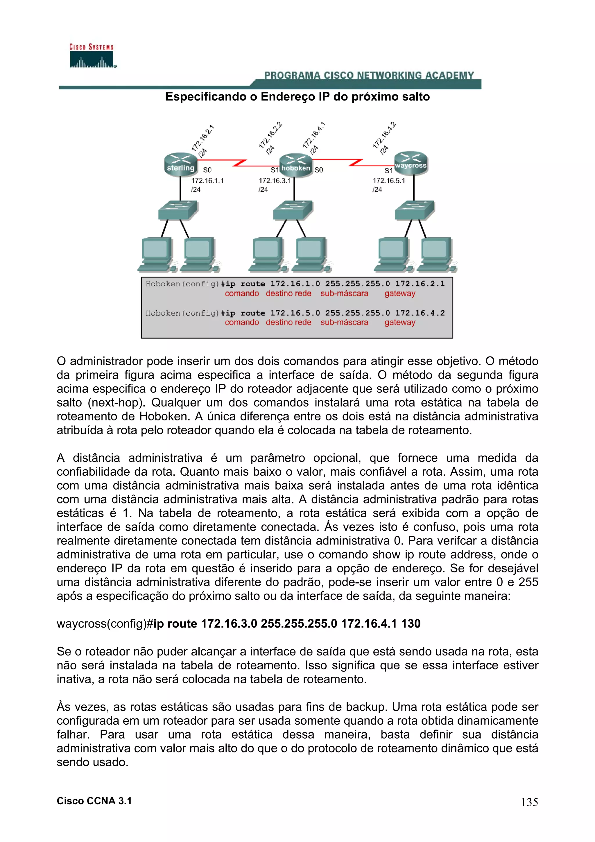 Especificando o Endereço IP do próximo salto

O administrador pode inserir um dos dois comandos para atingir esse objetivo. O método
da primeira figura acima especifica a interface de saída. O método da segunda figura
acima especifica o endereço IP do roteador adjacente que será utilizado como o próximo
salto (next-hop). Qualquer um dos comandos instalará uma rota estática na tabela de
roteamento de Hoboken. A única diferença entre os dois está na distância administrativa
atribuída à rota pelo roteador quando ela é colocada na tabela de roteamento.
A distância administrativa é um parâmetro opcional, que fornece uma medida da
confiabilidade da rota. Quanto mais baixo o valor, mais confiável a rota. Assim, uma rota
com uma distância administrativa mais baixa será instalada antes de uma rota idêntica
com uma distância administrativa mais alta. A distância administrativa padrão para rotas
estáticas é 1. Na tabela de roteamento, a rota estática será exibida com a opção de
interface de saída como diretamente conectada. Ás vezes isto é confuso, pois uma rota
realmente diretamente conectada tem distância administrativa 0. Para verifcar a distância
administrativa de uma rota em particular, use o comando show ip route address, onde o
endereço IP da rota em questão é inserido para a opção de endereço. Se for desejável
uma distância administrativa diferente do padrão, pode-se inserir um valor entre 0 e 255
após a especificação do próximo salto ou da interface de saída, da seguinte maneira:
waycross(config)#ip route 172.16.3.0 255.255.255.0 172.16.4.1 130
Se o roteador não puder alcançar a interface de saída que está sendo usada na rota, esta
não será instalada na tabela de roteamento. Isso significa que se essa interface estiver
inativa, a rota não será colocada na tabela de roteamento.
Às vezes, as rotas estáticas são usadas para fins de backup. Uma rota estática pode ser
configurada em um roteador para ser usada somente quando a rota obtida dinamicamente
falhar. Para usar uma rota estática dessa maneira, basta definir sua distância
administrativa com valor mais alto do que o do protocolo de roteamento dinâmico que está
sendo usado.
Cisco CCNA 3.1

135

 