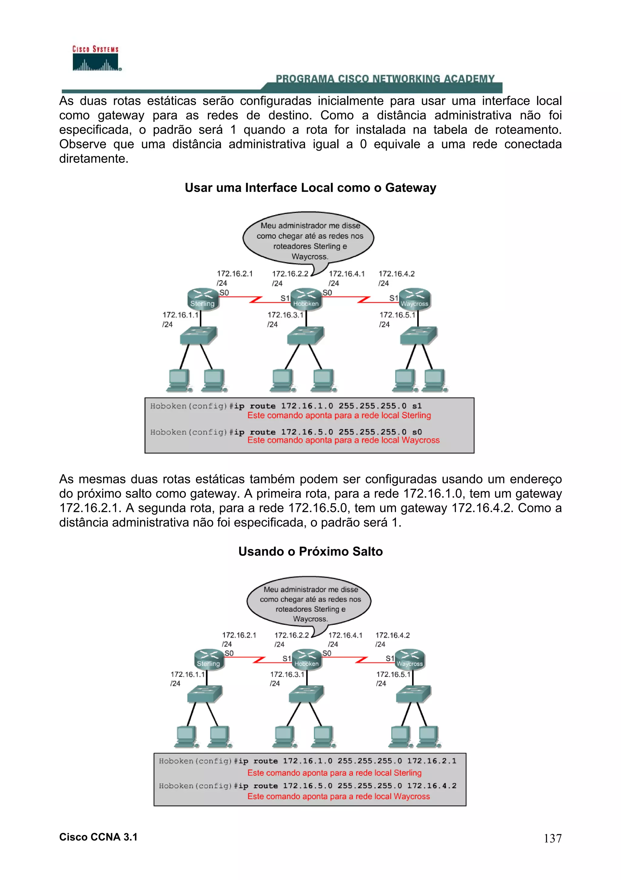As duas rotas estáticas serão configuradas inicialmente para usar uma interface local
como gateway para as redes de destino. Como a distância administrativa não foi
especificada, o padrão será 1 quando a rota for instalada na tabela de roteamento.
Observe que uma distância administrativa igual a 0 equivale a uma rede conectada
diretamente.
Usar uma Interface Local como o Gateway

As mesmas duas rotas estáticas também podem ser configuradas usando um endereço
do próximo salto como gateway. A primeira rota, para a rede 172.16.1.0, tem um gateway
172.16.2.1. A segunda rota, para a rede 172.16.5.0, tem um gateway 172.16.4.2. Como a
distância administrativa não foi especificada, o padrão será 1.
Usando o Próximo Salto

Cisco CCNA 3.1

137

 