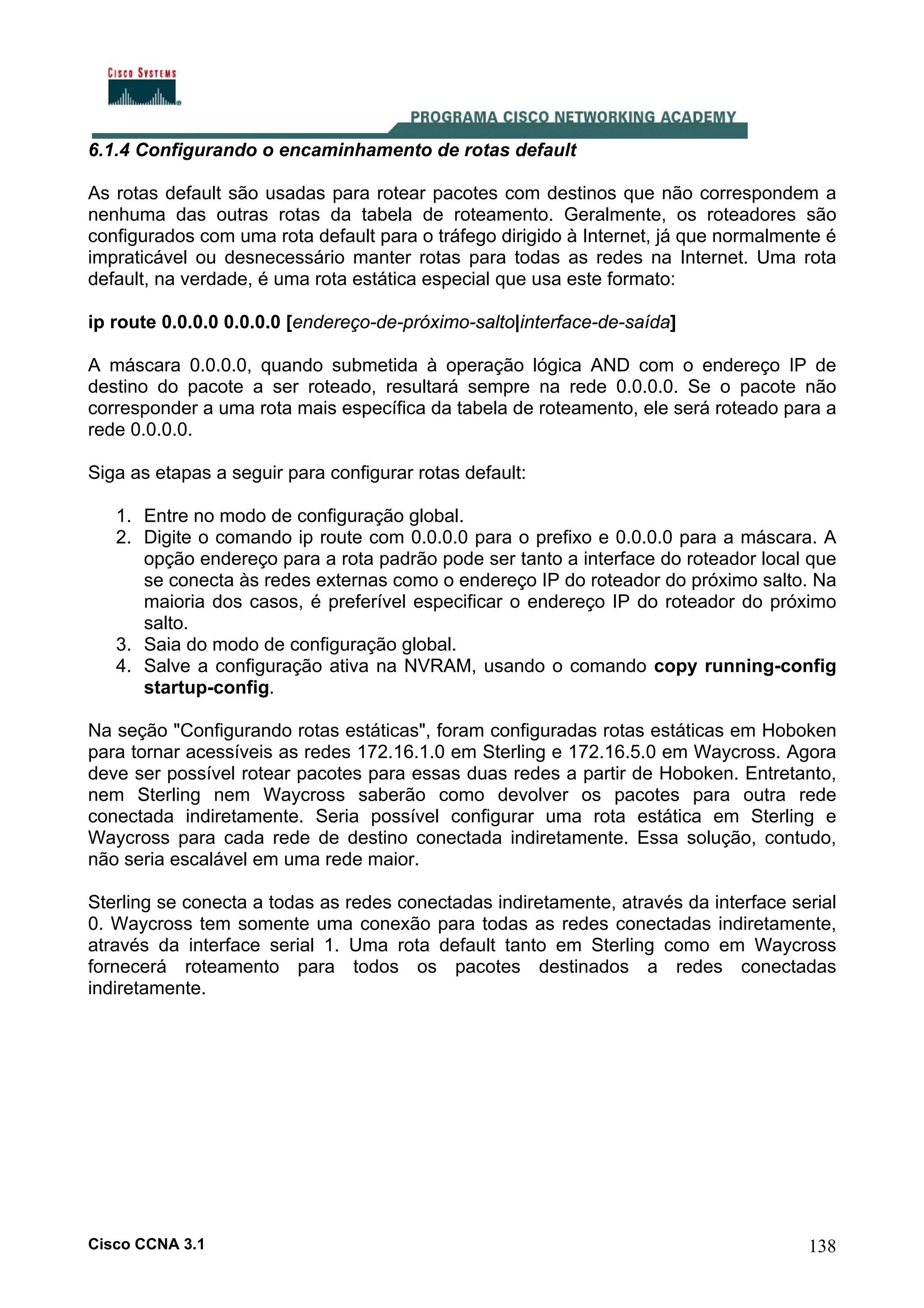 6.1.4 Configurando o encaminhamento de rotas default
As rotas default são usadas para rotear pacotes com destinos que não correspondem a
nenhuma das outras rotas da tabela de roteamento. Geralmente, os roteadores são
configurados com uma rota default para o tráfego dirigido à Internet, já que normalmente é
impraticável ou desnecessário manter rotas para todas as redes na Internet. Uma rota
default, na verdade, é uma rota estática especial que usa este formato:
ip route 0.0.0.0 0.0.0.0 [endereço-de-próximo-salto|interface-de-saída]
A máscara 0.0.0.0, quando submetida à operação lógica AND com o endereço IP de
destino do pacote a ser roteado, resultará sempre na rede 0.0.0.0. Se o pacote não
corresponder a uma rota mais específica da tabela de roteamento, ele será roteado para a
rede 0.0.0.0.
Siga as etapas a seguir para configurar rotas default:
1. Entre no modo de configuração global.
2. Digite o comando ip route com 0.0.0.0 para o prefixo e 0.0.0.0 para a máscara. A
opção endereço para a rota padrão pode ser tanto a interface do roteador local que
se conecta às redes externas como o endereço IP do roteador do próximo salto. Na
maioria dos casos, é preferível especificar o endereço IP do roteador do próximo
salto.
3. Saia do modo de configuração global.
4. Salve a configuração ativa na NVRAM, usando o comando copy running-config
startup-config.
Na seção "Configurando rotas estáticas", foram configuradas rotas estáticas em Hoboken
para tornar acessíveis as redes 172.16.1.0 em Sterling e 172.16.5.0 em Waycross. Agora
deve ser possível rotear pacotes para essas duas redes a partir de Hoboken. Entretanto,
nem Sterling nem Waycross saberão como devolver os pacotes para outra rede
conectada indiretamente. Seria possível configurar uma rota estática em Sterling e
Waycross para cada rede de destino conectada indiretamente. Essa solução, contudo,
não seria escalável em uma rede maior.
Sterling se conecta a todas as redes conectadas indiretamente, através da interface serial
0. Waycross tem somente uma conexão para todas as redes conectadas indiretamente,
através da interface serial 1. Uma rota default tanto em Sterling como em Waycross
fornecerá roteamento para todos os pacotes destinados a redes conectadas
indiretamente.

Cisco CCNA 3.1

138

 