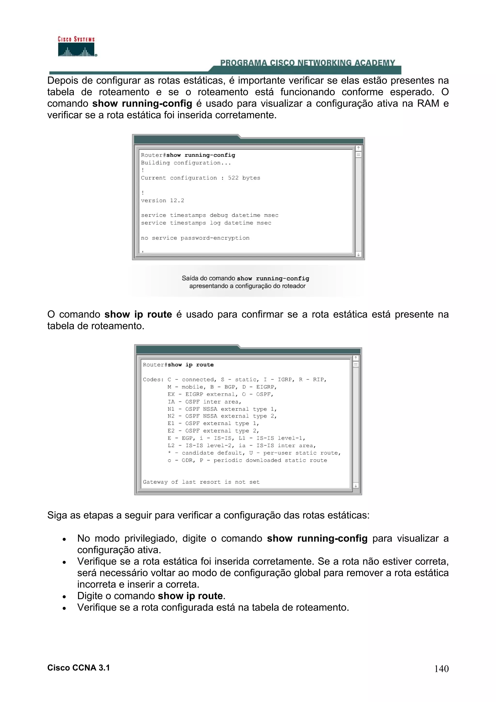 Depois de configurar as rotas estáticas, é importante verificar se elas estão presentes na
tabela de roteamento e se o roteamento está funcionando conforme esperado. O
comando show running-config é usado para visualizar a configuração ativa na RAM e
verificar se a rota estática foi inserida corretamente.

O comando show ip route é usado para confirmar se a rota estática está presente na
tabela de roteamento.

Siga as etapas a seguir para verificar a configuração das rotas estáticas:
•
•

•
•

No modo privilegiado, digite o comando show running-config para visualizar a
configuração ativa.
Verifique se a rota estática foi inserida corretamente. Se a rota não estiver correta,
será necessário voltar ao modo de configuração global para remover a rota estática
incorreta e inserir a correta.
Digite o comando show ip route.
Verifique se a rota configurada está na tabela de roteamento.

Cisco CCNA 3.1

140

 
