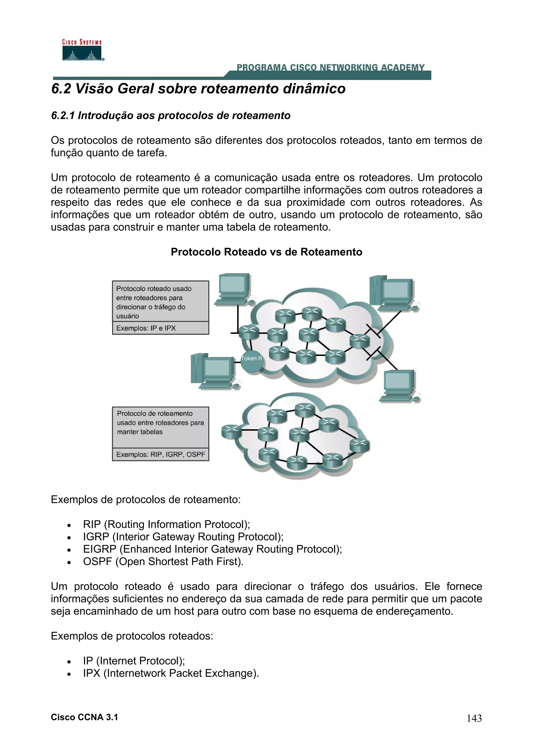 6.2 Visão Geral sobre roteamento dinâmico
6.2.1 Introdução aos protocolos de roteamento
Os protocolos de roteamento são diferentes dos protocolos roteados, tanto em termos de
função quanto de tarefa.
Um protocolo de roteamento é a comunicação usada entre os roteadores. Um protocolo
de roteamento permite que um roteador compartilhe informações com outros roteadores a
respeito das redes que ele conhece e da sua proximidade com outros roteadores. As
informações que um roteador obtém de outro, usando um protocolo de roteamento, são
usadas para construir e manter uma tabela de roteamento.
Protocolo Roteado vs de Roteamento

Exemplos de protocolos de roteamento:
•
•
•
•

RIP (Routing Information Protocol);
IGRP (Interior Gateway Routing Protocol);
EIGRP (Enhanced Interior Gateway Routing Protocol);
OSPF (Open Shortest Path First).

Um protocolo roteado é usado para direcionar o tráfego dos usuários. Ele fornece
informações suficientes no endereço da sua camada de rede para permitir que um pacote
seja encaminhado de um host para outro com base no esquema de endereçamento.
Exemplos de protocolos roteados:
•
•

IP (Internet Protocol);
IPX (Internetwork Packet Exchange).

Cisco CCNA 3.1

143

 