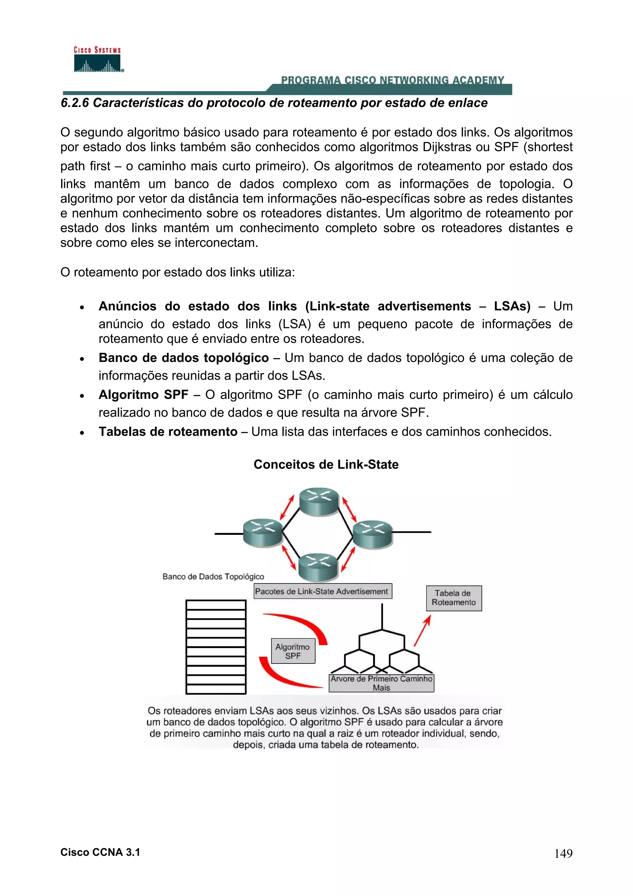 6.2.6 Características do protocolo de roteamento por estado de enlace
O segundo algoritmo básico usado para roteamento é por estado dos links. Os algoritmos
por estado dos links também são conhecidos como algoritmos Dijkstras ou SPF (shortest
path first – o caminho mais curto primeiro). Os algoritmos de roteamento por estado dos
links mantêm um banco de dados complexo com as informações de topologia. O
algoritmo por vetor da distância tem informações não-específicas sobre as redes distantes
e nenhum conhecimento sobre os roteadores distantes. Um algoritmo de roteamento por
estado dos links mantém um conhecimento completo sobre os roteadores distantes e
sobre como eles se interconectam.
O roteamento por estado dos links utiliza:
•

•
•
•

Anúncios do estado dos links (Link-state advertisements – LSAs) – Um
anúncio do estado dos links (LSA) é um pequeno pacote de informações de
roteamento que é enviado entre os roteadores.
Banco de dados topológico – Um banco de dados topológico é uma coleção de
informações reunidas a partir dos LSAs.
Algoritmo SPF – O algoritmo SPF (o caminho mais curto primeiro) é um cálculo
realizado no banco de dados e que resulta na árvore SPF.
Tabelas de roteamento – Uma lista das interfaces e dos caminhos conhecidos.
Conceitos de Link-State

Cisco CCNA 3.1

149

 