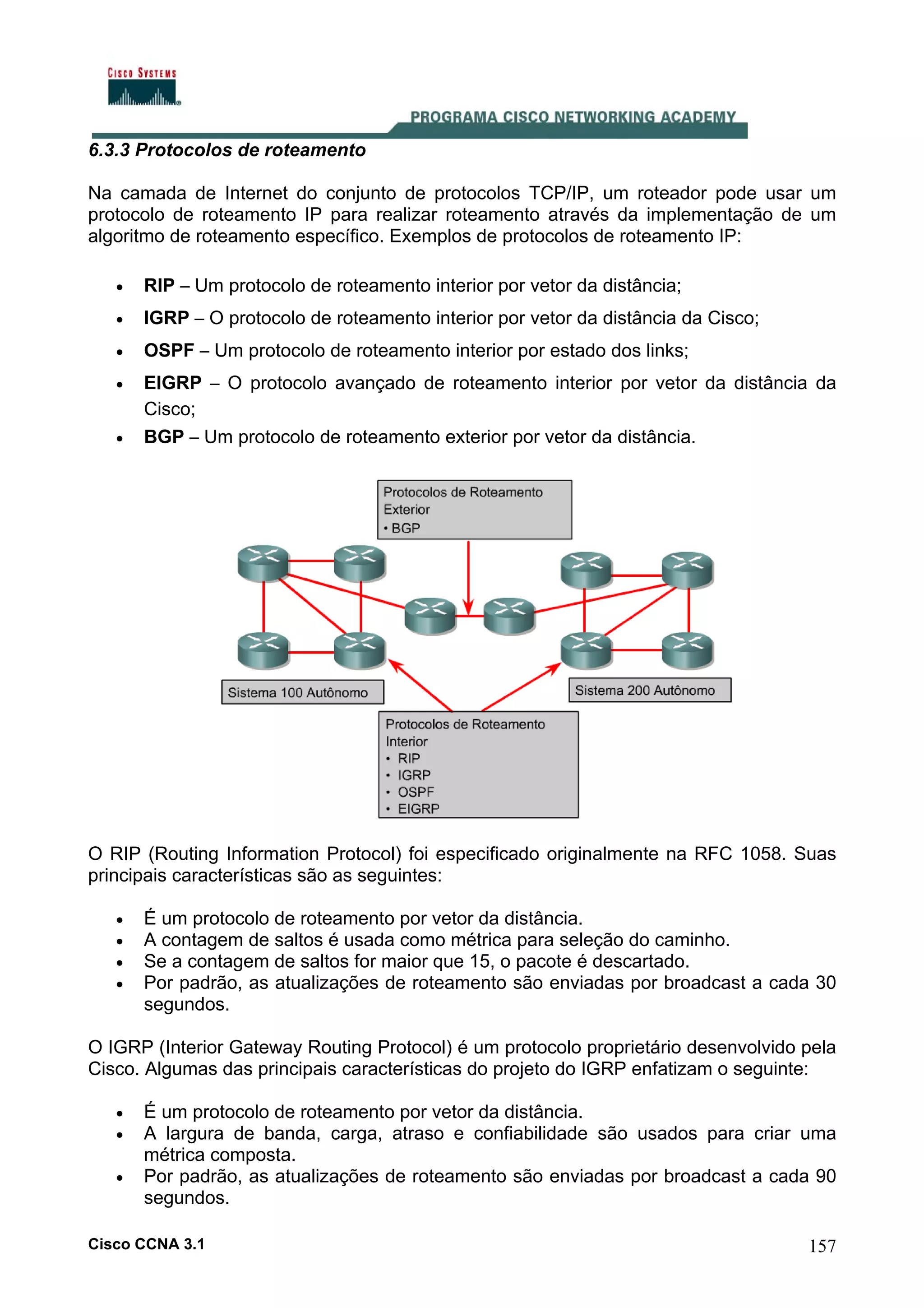 6.3.3 Protocolos de roteamento
Na camada de Internet do conjunto de protocolos TCP/IP, um roteador pode usar um
protocolo de roteamento IP para realizar roteamento através da implementação de um
algoritmo de roteamento específico. Exemplos de protocolos de roteamento IP:
•

RIP – Um protocolo de roteamento interior por vetor da distância;

•

IGRP – O protocolo de roteamento interior por vetor da distância da Cisco;

•

OSPF – Um protocolo de roteamento interior por estado dos links;

•

EIGRP – O protocolo avançado de roteamento interior por vetor da distância da
Cisco;
BGP – Um protocolo de roteamento exterior por vetor da distância.

•

O RIP (Routing Information Protocol) foi especificado originalmente na RFC 1058. Suas
principais características são as seguintes:
•
•
•
•

É um protocolo de roteamento por vetor da distância.
A contagem de saltos é usada como métrica para seleção do caminho.
Se a contagem de saltos for maior que 15, o pacote é descartado.
Por padrão, as atualizações de roteamento são enviadas por broadcast a cada 30
segundos.

O IGRP (Interior Gateway Routing Protocol) é um protocolo proprietário desenvolvido pela
Cisco. Algumas das principais características do projeto do IGRP enfatizam o seguinte:
•
•
•

É um protocolo de roteamento por vetor da distância.
A largura de banda, carga, atraso e confiabilidade são usados para criar uma
métrica composta.
Por padrão, as atualizações de roteamento são enviadas por broadcast a cada 90
segundos.

Cisco CCNA 3.1

157

 