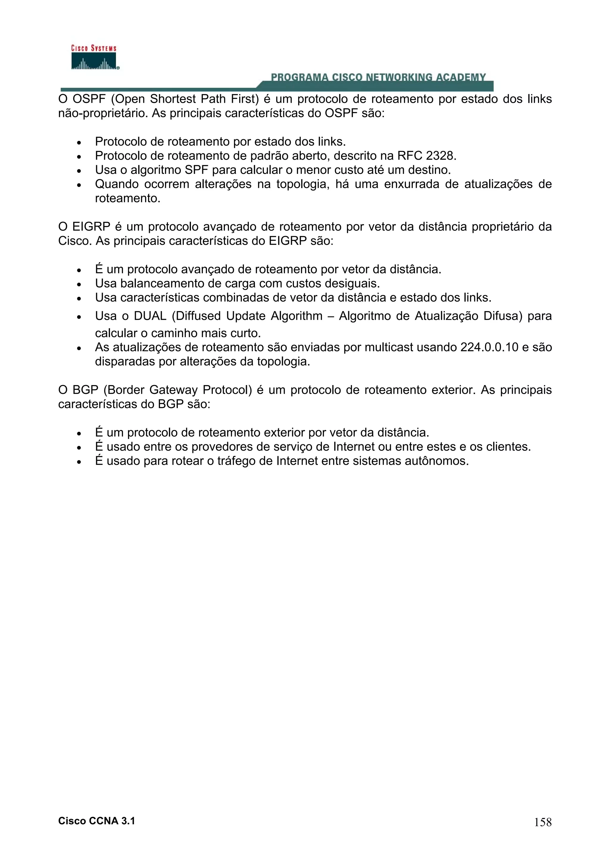 O OSPF (Open Shortest Path First) é um protocolo de roteamento por estado dos links
não-proprietário. As principais características do OSPF são:
•
•
•
•

Protocolo de roteamento por estado dos links.
Protocolo de roteamento de padrão aberto, descrito na RFC 2328.
Usa o algoritmo SPF para calcular o menor custo até um destino.
Quando ocorrem alterações na topologia, há uma enxurrada de atualizações de
roteamento.

O EIGRP é um protocolo avançado de roteamento por vetor da distância proprietário da
Cisco. As principais características do EIGRP são:
•
•
•
•
•

É um protocolo avançado de roteamento por vetor da distância.
Usa balanceamento de carga com custos desiguais.
Usa características combinadas de vetor da distância e estado dos links.
Usa o DUAL (Diffused Update Algorithm – Algoritmo de Atualização Difusa) para
calcular o caminho mais curto.
As atualizações de roteamento são enviadas por multicast usando 224.0.0.10 e são
disparadas por alterações da topologia.

O BGP (Border Gateway Protocol) é um protocolo de roteamento exterior. As principais
características do BGP são:
•
•
•

É um protocolo de roteamento exterior por vetor da distância.
É usado entre os provedores de serviço de Internet ou entre estes e os clientes.
É usado para rotear o tráfego de Internet entre sistemas autônomos.

Cisco CCNA 3.1

158

 