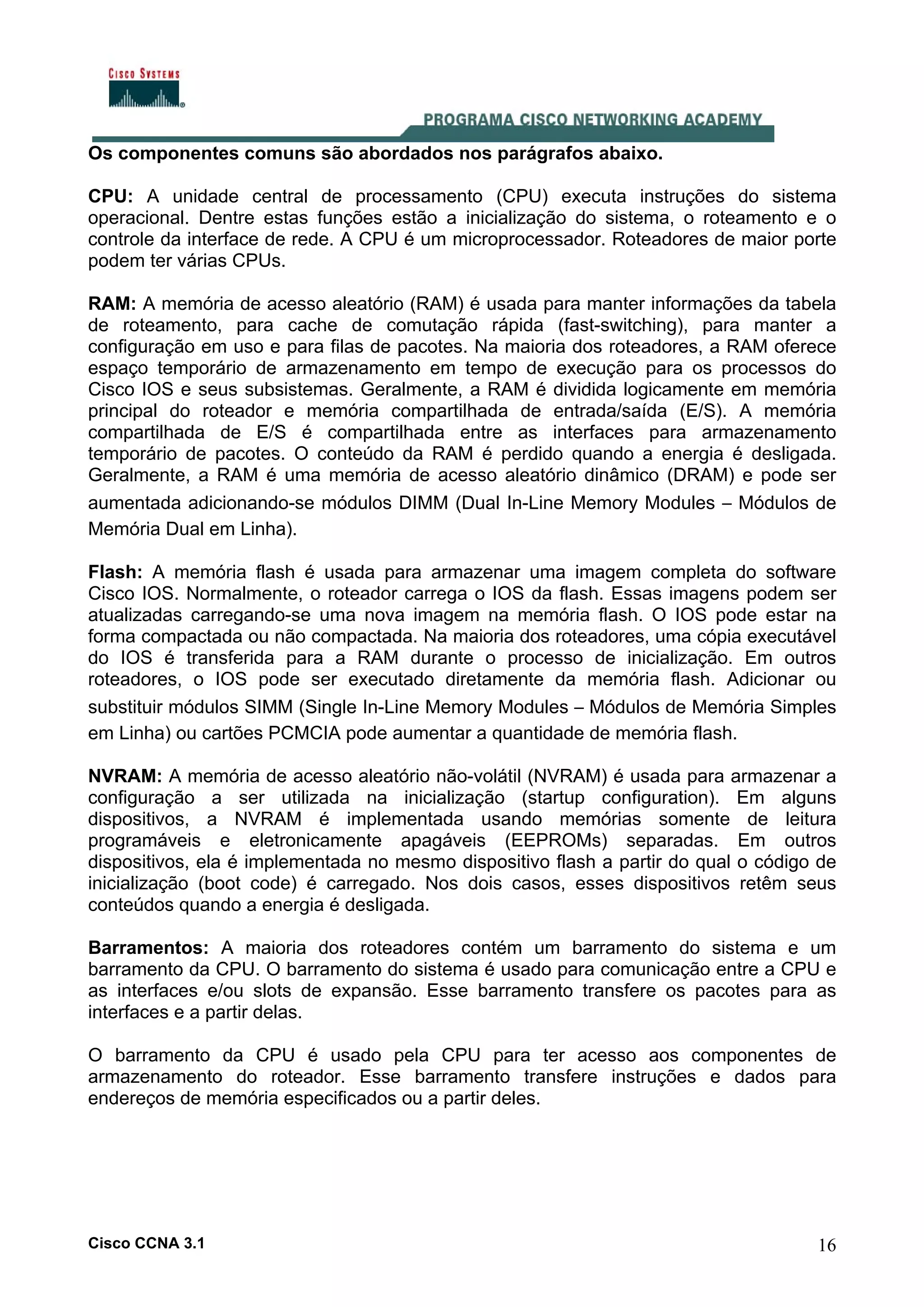 Os componentes comuns são abordados nos parágrafos abaixo.
CPU: A unidade central de processamento (CPU) executa instruções do sistema
operacional. Dentre estas funções estão a inicialização do sistema, o roteamento e o
controle da interface de rede. A CPU é um microprocessador. Roteadores de maior porte
podem ter várias CPUs.
RAM: A memória de acesso aleatório (RAM) é usada para manter informações da tabela
de roteamento, para cache de comutação rápida (fast-switching), para manter a
configuração em uso e para filas de pacotes. Na maioria dos roteadores, a RAM oferece
espaço temporário de armazenamento em tempo de execução para os processos do
Cisco IOS e seus subsistemas. Geralmente, a RAM é dividida logicamente em memória
principal do roteador e memória compartilhada de entrada/saída (E/S). A memória
compartilhada de E/S é compartilhada entre as interfaces para armazenamento
temporário de pacotes. O conteúdo da RAM é perdido quando a energia é desligada.
Geralmente, a RAM é uma memória de acesso aleatório dinâmico (DRAM) e pode ser
aumentada adicionando-se módulos DIMM (Dual In-Line Memory Modules – Módulos de
Memória Dual em Linha).
Flash: A memória flash é usada para armazenar uma imagem completa do software
Cisco IOS. Normalmente, o roteador carrega o IOS da flash. Essas imagens podem ser
atualizadas carregando-se uma nova imagem na memória flash. O IOS pode estar na
forma compactada ou não compactada. Na maioria dos roteadores, uma cópia executável
do IOS é transferida para a RAM durante o processo de inicialização. Em outros
roteadores, o IOS pode ser executado diretamente da memória flash. Adicionar ou
substituir módulos SIMM (Single In-Line Memory Modules – Módulos de Memória Simples
em Linha) ou cartões PCMCIA pode aumentar a quantidade de memória flash.
NVRAM: A memória de acesso aleatório não-volátil (NVRAM) é usada para armazenar a
configuração a ser utilizada na inicialização (startup configuration). Em alguns
dispositivos, a NVRAM é implementada usando memórias somente de leitura
programáveis e eletronicamente apagáveis (EEPROMs) separadas. Em outros
dispositivos, ela é implementada no mesmo dispositivo flash a partir do qual o código de
inicialização (boot code) é carregado. Nos dois casos, esses dispositivos retêm seus
conteúdos quando a energia é desligada.
Barramentos: A maioria dos roteadores contém um barramento do sistema e um
barramento da CPU. O barramento do sistema é usado para comunicação entre a CPU e
as interfaces e/ou slots de expansão. Esse barramento transfere os pacotes para as
interfaces e a partir delas.
O barramento da CPU é usado pela CPU para ter acesso aos componentes de
armazenamento do roteador. Esse barramento transfere instruções e dados para
endereços de memória especificados ou a partir deles.

Cisco CCNA 3.1

16

 