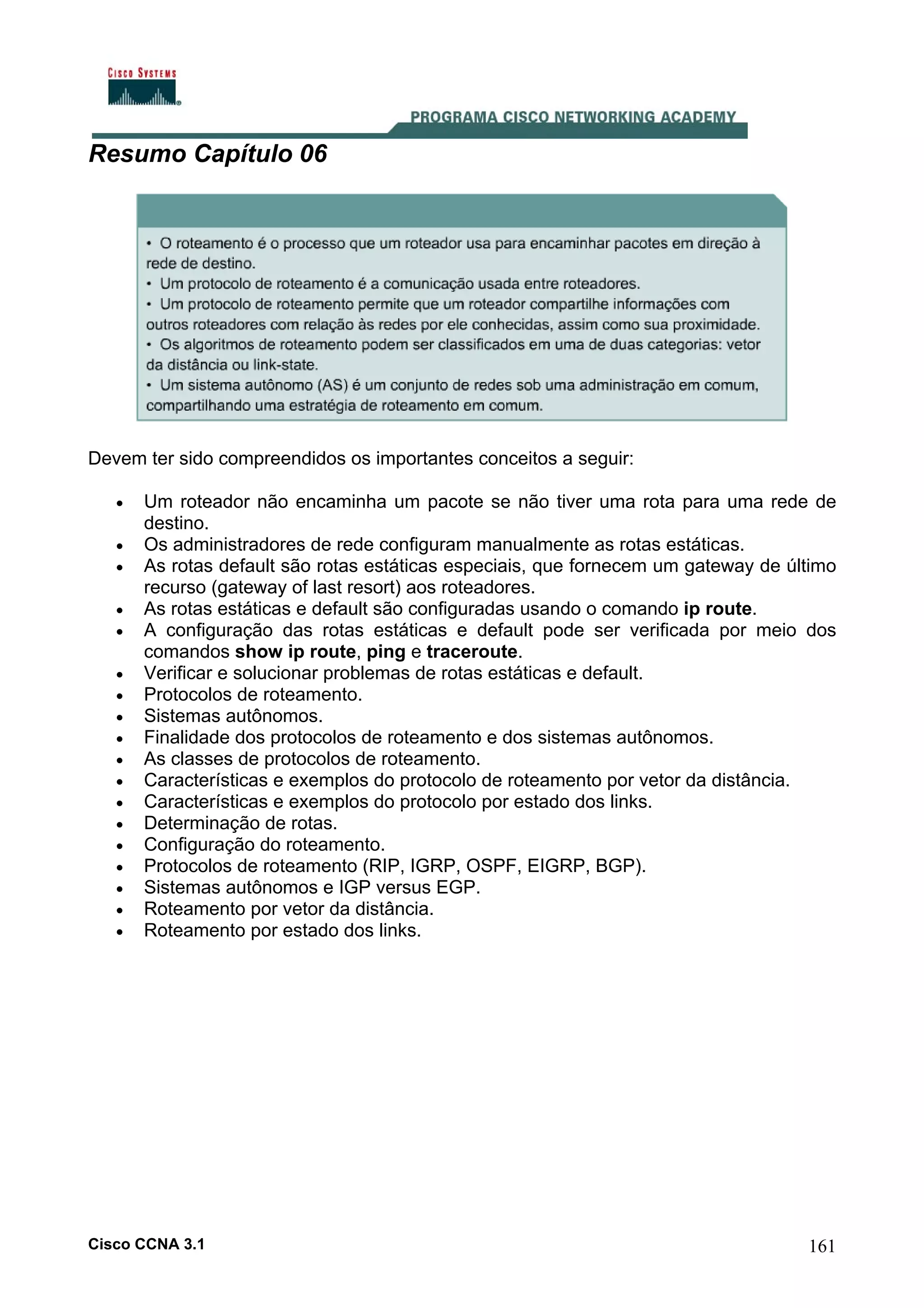 Resumo Capítulo 06

Devem ter sido compreendidos os importantes conceitos a seguir:
•
•
•
•
•
•
•
•
•
•
•
•
•
•
•
•
•
•

Um roteador não encaminha um pacote se não tiver uma rota para uma rede de
destino.
Os administradores de rede configuram manualmente as rotas estáticas.
As rotas default são rotas estáticas especiais, que fornecem um gateway de último
recurso (gateway of last resort) aos roteadores.
As rotas estáticas e default são configuradas usando o comando ip route.
A configuração das rotas estáticas e default pode ser verificada por meio dos
comandos show ip route, ping e traceroute.
Verificar e solucionar problemas de rotas estáticas e default.
Protocolos de roteamento.
Sistemas autônomos.
Finalidade dos protocolos de roteamento e dos sistemas autônomos.
As classes de protocolos de roteamento.
Características e exemplos do protocolo de roteamento por vetor da distância.
Características e exemplos do protocolo por estado dos links.
Determinação de rotas.
Configuração do roteamento.
Protocolos de roteamento (RIP, IGRP, OSPF, EIGRP, BGP).
Sistemas autônomos e IGP versus EGP.
Roteamento por vetor da distância.
Roteamento por estado dos links.

Cisco CCNA 3.1

161

 