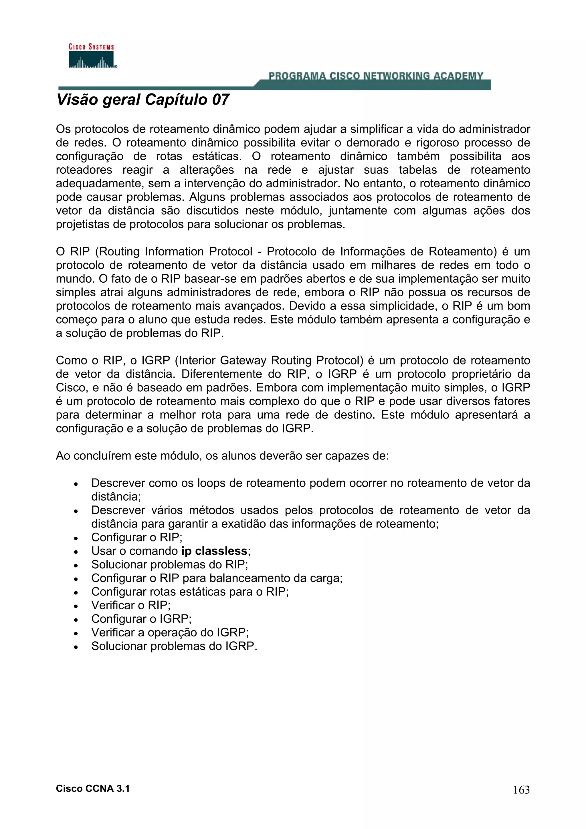 Visão geral Capítulo 07
Os protocolos de roteamento dinâmico podem ajudar a simplificar a vida do administrador
de redes. O roteamento dinâmico possibilita evitar o demorado e rigoroso processo de
configuração de rotas estáticas. O roteamento dinâmico também possibilita aos
roteadores reagir a alterações na rede e ajustar suas tabelas de roteamento
adequadamente, sem a intervenção do administrador. No entanto, o roteamento dinâmico
pode causar problemas. Alguns problemas associados aos protocolos de roteamento de
vetor da distância são discutidos neste módulo, juntamente com algumas ações dos
projetistas de protocolos para solucionar os problemas.
O RIP (Routing Information Protocol - Protocolo de Informações de Roteamento) é um
protocolo de roteamento de vetor da distância usado em milhares de redes em todo o
mundo. O fato de o RIP basear-se em padrões abertos e de sua implementação ser muito
simples atrai alguns administradores de rede, embora o RIP não possua os recursos de
protocolos de roteamento mais avançados. Devido a essa simplicidade, o RIP é um bom
começo para o aluno que estuda redes. Este módulo também apresenta a configuração e
a solução de problemas do RIP.
Como o RIP, o IGRP (Interior Gateway Routing Protocol) é um protocolo de roteamento
de vetor da distância. Diferentemente do RIP, o IGRP é um protocolo proprietário da
Cisco, e não é baseado em padrões. Embora com implementação muito simples, o IGRP
é um protocolo de roteamento mais complexo do que o RIP e pode usar diversos fatores
para determinar a melhor rota para uma rede de destino. Este módulo apresentará a
configuração e a solução de problemas do IGRP.
Ao concluírem este módulo, os alunos deverão ser capazes de:
•
•
•
•
•
•
•
•
•
•
•

Descrever como os loops de roteamento podem ocorrer no roteamento de vetor da
distância;
Descrever vários métodos usados pelos protocolos de roteamento de vetor da
distância para garantir a exatidão das informações de roteamento;
Configurar o RIP;
Usar o comando ip classless;
Solucionar problemas do RIP;
Configurar o RIP para balanceamento da carga;
Configurar rotas estáticas para o RIP;
Verificar o RIP;
Configurar o IGRP;
Verificar a operação do IGRP;
Solucionar problemas do IGRP.

Cisco CCNA 3.1

163

 