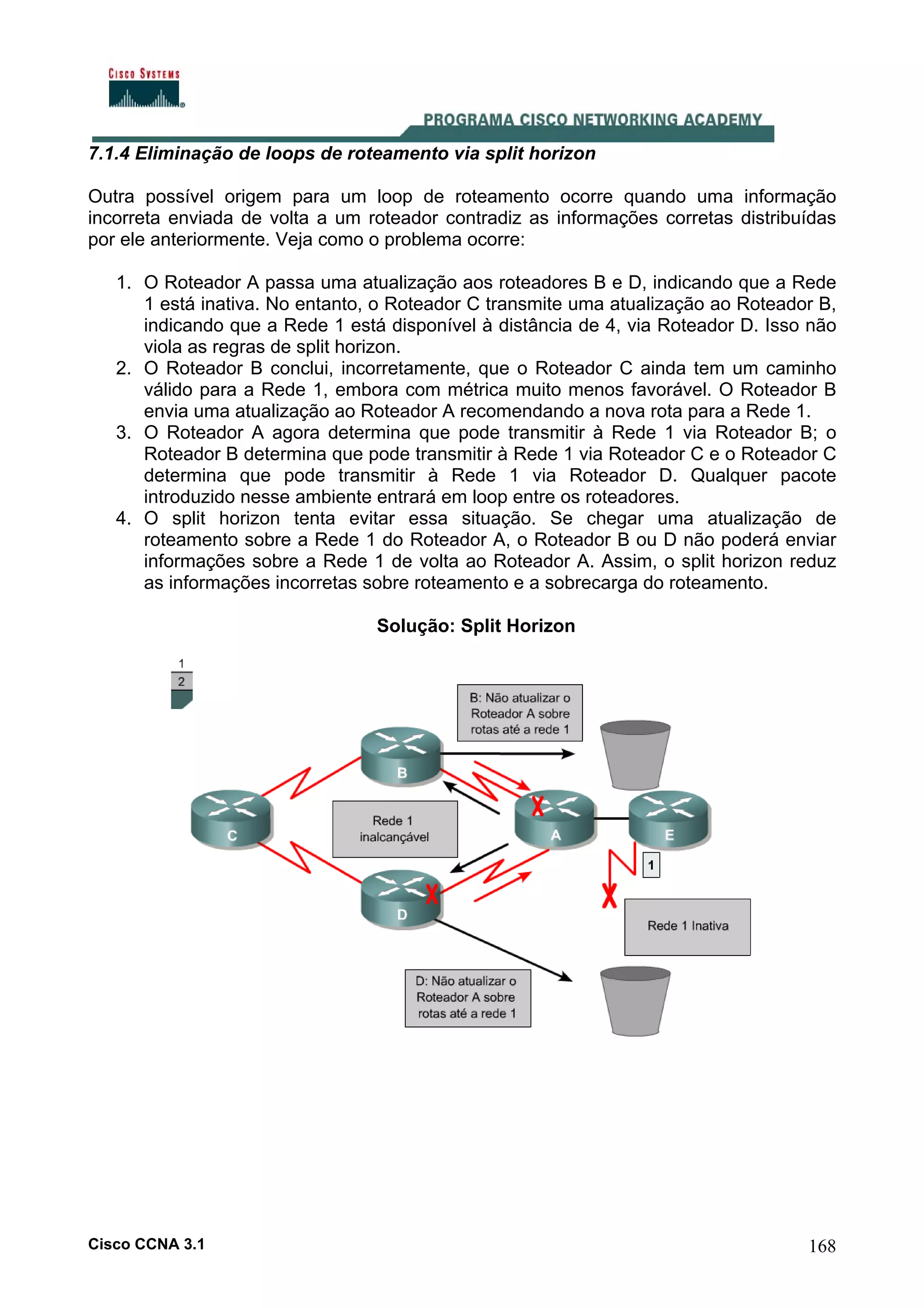 7.1.4 Eliminação de loops de roteamento via split horizon
Outra possível origem para um loop de roteamento ocorre quando uma informação
incorreta enviada de volta a um roteador contradiz as informações corretas distribuídas
por ele anteriormente. Veja como o problema ocorre:
1. O Roteador A passa uma atualização aos roteadores B e D, indicando que a Rede
1 está inativa. No entanto, o Roteador C transmite uma atualização ao Roteador B,
indicando que a Rede 1 está disponível à distância de 4, via Roteador D. Isso não
viola as regras de split horizon.
2. O Roteador B conclui, incorretamente, que o Roteador C ainda tem um caminho
válido para a Rede 1, embora com métrica muito menos favorável. O Roteador B
envia uma atualização ao Roteador A recomendando a nova rota para a Rede 1.
3. O Roteador A agora determina que pode transmitir à Rede 1 via Roteador B; o
Roteador B determina que pode transmitir à Rede 1 via Roteador C e o Roteador C
determina que pode transmitir à Rede 1 via Roteador D. Qualquer pacote
introduzido nesse ambiente entrará em loop entre os roteadores.
4. O split horizon tenta evitar essa situação. Se chegar uma atualização de
roteamento sobre a Rede 1 do Roteador A, o Roteador B ou D não poderá enviar
informações sobre a Rede 1 de volta ao Roteador A. Assim, o split horizon reduz
as informações incorretas sobre roteamento e a sobrecarga do roteamento.
Solução: Split Horizon

Cisco CCNA 3.1

168

 