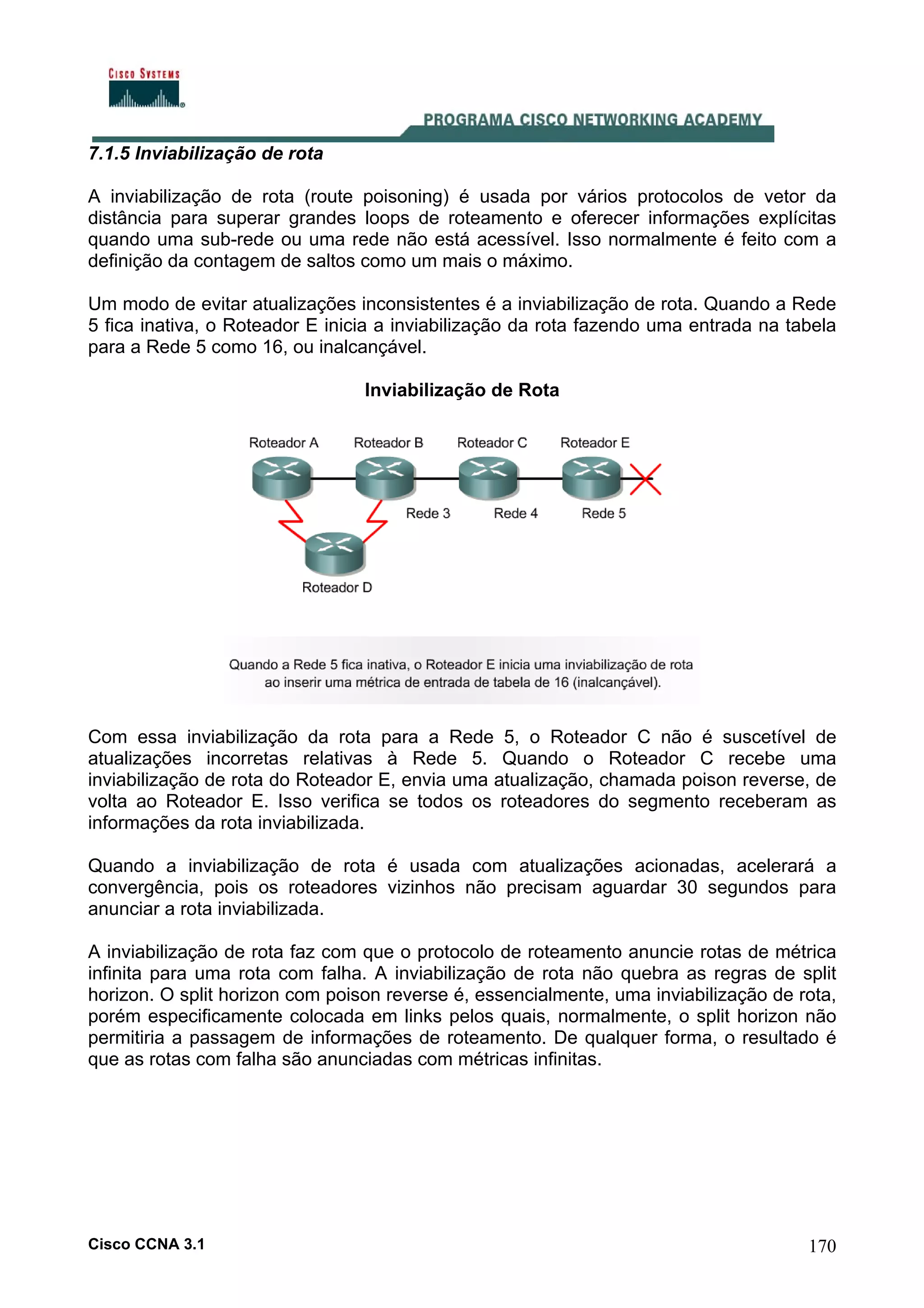 7.1.5 Inviabilização de rota
A inviabilização de rota (route poisoning) é usada por vários protocolos de vetor da
distância para superar grandes loops de roteamento e oferecer informações explícitas
quando uma sub-rede ou uma rede não está acessível. Isso normalmente é feito com a
definição da contagem de saltos como um mais o máximo.
Um modo de evitar atualizações inconsistentes é a inviabilização de rota. Quando a Rede
5 fica inativa, o Roteador E inicia a inviabilização da rota fazendo uma entrada na tabela
para a Rede 5 como 16, ou inalcançável.
Inviabilização de Rota

Com essa inviabilização da rota para a Rede 5, o Roteador C não é suscetível de
atualizações incorretas relativas à Rede 5. Quando o Roteador C recebe uma
inviabilização de rota do Roteador E, envia uma atualização, chamada poison reverse, de
volta ao Roteador E. Isso verifica se todos os roteadores do segmento receberam as
informações da rota inviabilizada.
Quando a inviabilização de rota é usada com atualizações acionadas, acelerará a
convergência, pois os roteadores vizinhos não precisam aguardar 30 segundos para
anunciar a rota inviabilizada.
A inviabilização de rota faz com que o protocolo de roteamento anuncie rotas de métrica
infinita para uma rota com falha. A inviabilização de rota não quebra as regras de split
horizon. O split horizon com poison reverse é, essencialmente, uma inviabilização de rota,
porém especificamente colocada em links pelos quais, normalmente, o split horizon não
permitiria a passagem de informações de roteamento. De qualquer forma, o resultado é
que as rotas com falha são anunciadas com métricas infinitas.

Cisco CCNA 3.1

170

 