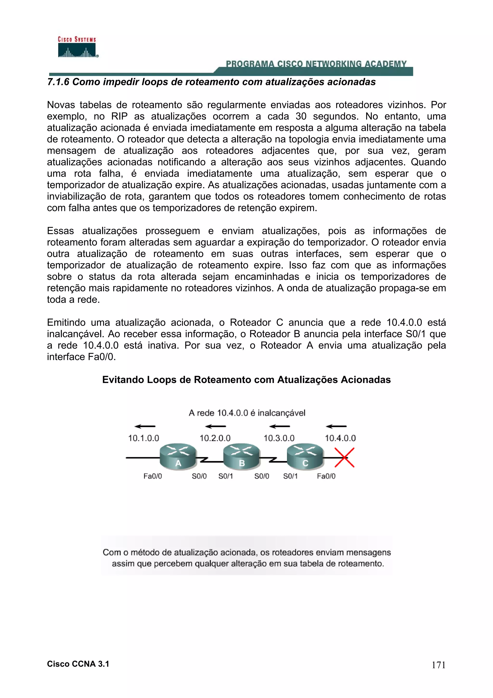 7.1.6 Como impedir loops de roteamento com atualizações acionadas
Novas tabelas de roteamento são regularmente enviadas aos roteadores vizinhos. Por
exemplo, no RIP as atualizações ocorrem a cada 30 segundos. No entanto, uma
atualização acionada é enviada imediatamente em resposta a alguma alteração na tabela
de roteamento. O roteador que detecta a alteração na topologia envia imediatamente uma
mensagem de atualização aos roteadores adjacentes que, por sua vez, geram
atualizações acionadas notificando a alteração aos seus vizinhos adjacentes. Quando
uma rota falha, é enviada imediatamente uma atualização, sem esperar que o
temporizador de atualização expire. As atualizações acionadas, usadas juntamente com a
inviabilização de rota, garantem que todos os roteadores tomem conhecimento de rotas
com falha antes que os temporizadores de retenção expirem.
Essas atualizações prosseguem e enviam atualizações, pois as informações de
roteamento foram alteradas sem aguardar a expiração do temporizador. O roteador envia
outra atualização de roteamento em suas outras interfaces, sem esperar que o
temporizador de atualização de roteamento expire. Isso faz com que as informações
sobre o status da rota alterada sejam encaminhadas e inicia os temporizadores de
retenção mais rapidamente no roteadores vizinhos. A onda de atualização propaga-se em
toda a rede.
Emitindo uma atualização acionada, o Roteador C anuncia que a rede 10.4.0.0 está
inalcançável. Ao receber essa informação, o Roteador B anuncia pela interface S0/1 que
a rede 10.4.0.0 está inativa. Por sua vez, o Roteador A envia uma atualização pela
interface Fa0/0.
Evitando Loops de Roteamento com Atualizações Acionadas

Cisco CCNA 3.1

171

 
