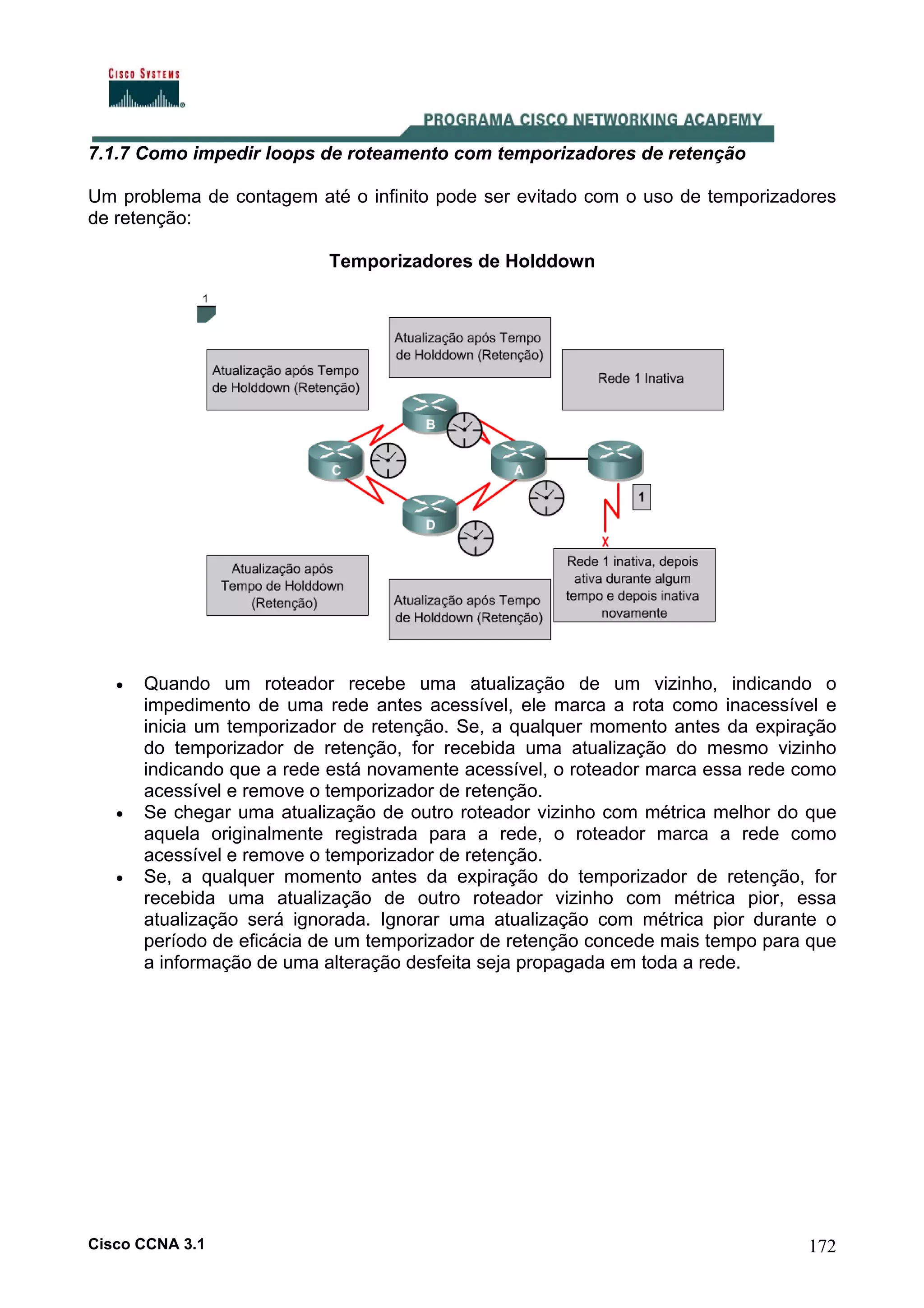 7.1.7 Como impedir loops de roteamento com temporizadores de retenção
Um problema de contagem até o infinito pode ser evitado com o uso de temporizadores
de retenção:
Temporizadores de Holddown

•

•

•

Quando um roteador recebe uma atualização de um vizinho, indicando o
impedimento de uma rede antes acessível, ele marca a rota como inacessível e
inicia um temporizador de retenção. Se, a qualquer momento antes da expiração
do temporizador de retenção, for recebida uma atualização do mesmo vizinho
indicando que a rede está novamente acessível, o roteador marca essa rede como
acessível e remove o temporizador de retenção.
Se chegar uma atualização de outro roteador vizinho com métrica melhor do que
aquela originalmente registrada para a rede, o roteador marca a rede como
acessível e remove o temporizador de retenção.
Se, a qualquer momento antes da expiração do temporizador de retenção, for
recebida uma atualização de outro roteador vizinho com métrica pior, essa
atualização será ignorada. Ignorar uma atualização com métrica pior durante o
período de eficácia de um temporizador de retenção concede mais tempo para que
a informação de uma alteração desfeita seja propagada em toda a rede.

Cisco CCNA 3.1

172

 