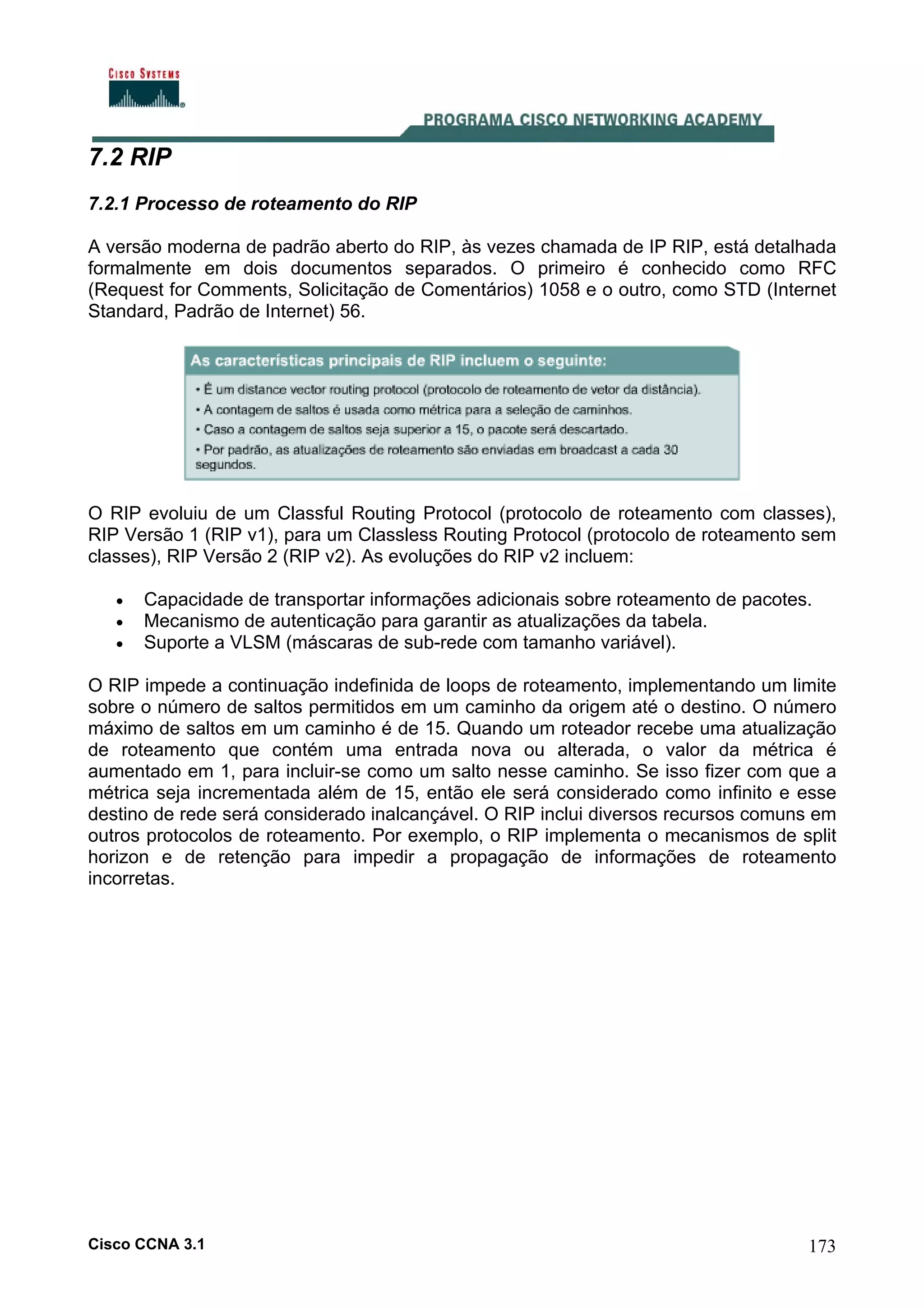 7.2 RIP
7.2.1 Processo de roteamento do RIP
A versão moderna de padrão aberto do RIP, às vezes chamada de IP RIP, está detalhada
formalmente em dois documentos separados. O primeiro é conhecido como RFC
(Request for Comments, Solicitação de Comentários) 1058 e o outro, como STD (Internet
Standard, Padrão de Internet) 56.

O RIP evoluiu de um Classful Routing Protocol (protocolo de roteamento com classes),
RIP Versão 1 (RIP v1), para um Classless Routing Protocol (protocolo de roteamento sem
classes), RIP Versão 2 (RIP v2). As evoluções do RIP v2 incluem:
•
•
•

Capacidade de transportar informações adicionais sobre roteamento de pacotes.
Mecanismo de autenticação para garantir as atualizações da tabela.
Suporte a VLSM (máscaras de sub-rede com tamanho variável).

O RIP impede a continuação indefinida de loops de roteamento, implementando um limite
sobre o número de saltos permitidos em um caminho da origem até o destino. O número
máximo de saltos em um caminho é de 15. Quando um roteador recebe uma atualização
de roteamento que contém uma entrada nova ou alterada, o valor da métrica é
aumentado em 1, para incluir-se como um salto nesse caminho. Se isso fizer com que a
métrica seja incrementada além de 15, então ele será considerado como infinito e esse
destino de rede será considerado inalcançável. O RIP inclui diversos recursos comuns em
outros protocolos de roteamento. Por exemplo, o RIP implementa o mecanismos de split
horizon e de retenção para impedir a propagação de informações de roteamento
incorretas.

Cisco CCNA 3.1

173

 