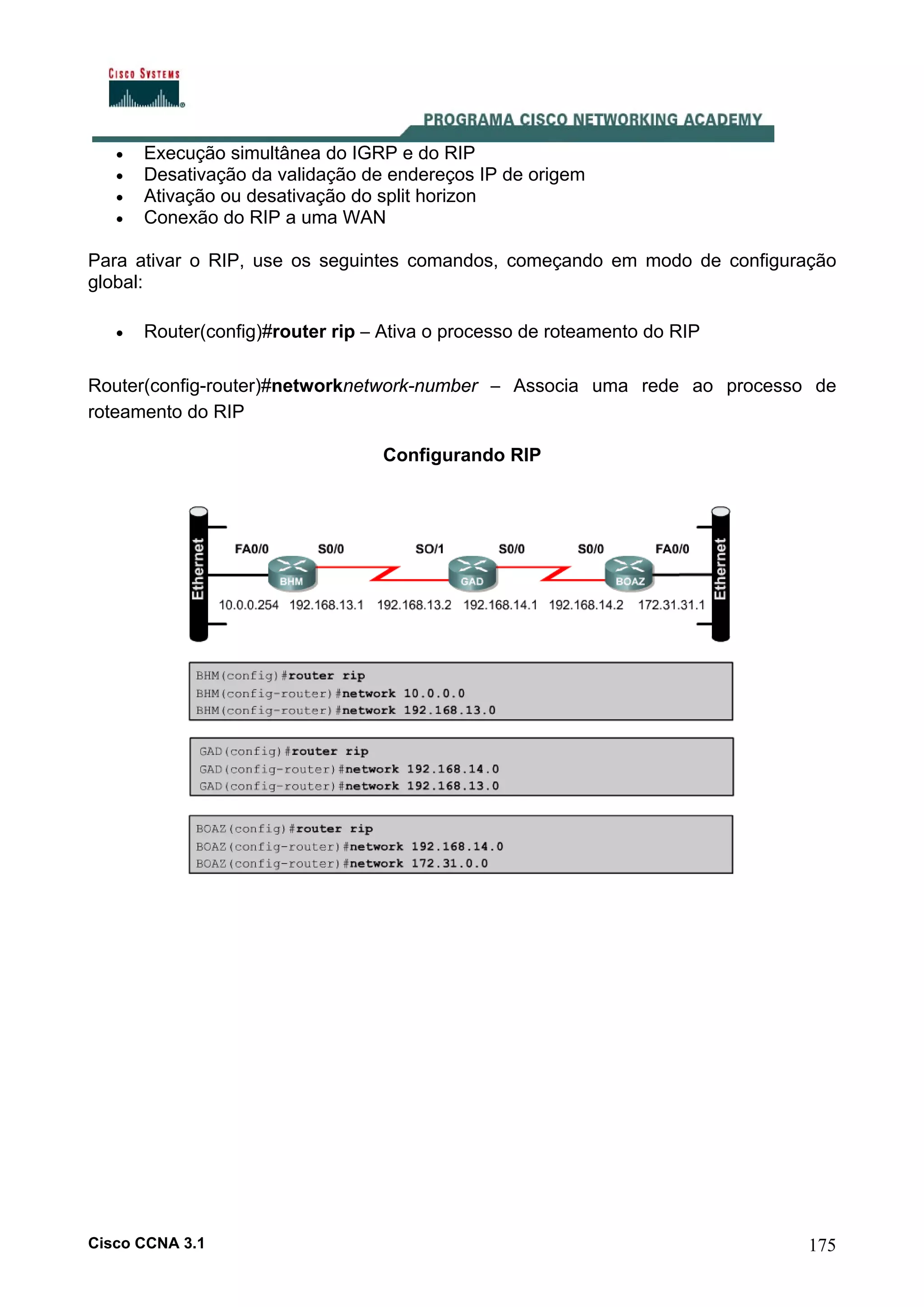 •
•
•
•

Execução simultânea do IGRP e do RIP
Desativação da validação de endereços IP de origem
Ativação ou desativação do split horizon
Conexão do RIP a uma WAN

Para ativar o RIP, use os seguintes comandos, começando em modo de configuração
global:
•

Router(config)#router rip – Ativa o processo de roteamento do RIP

Router(config-router)#networknetwork-number – Associa uma rede ao processo de
roteamento do RIP
Configurando RIP

Cisco CCNA 3.1

175

 