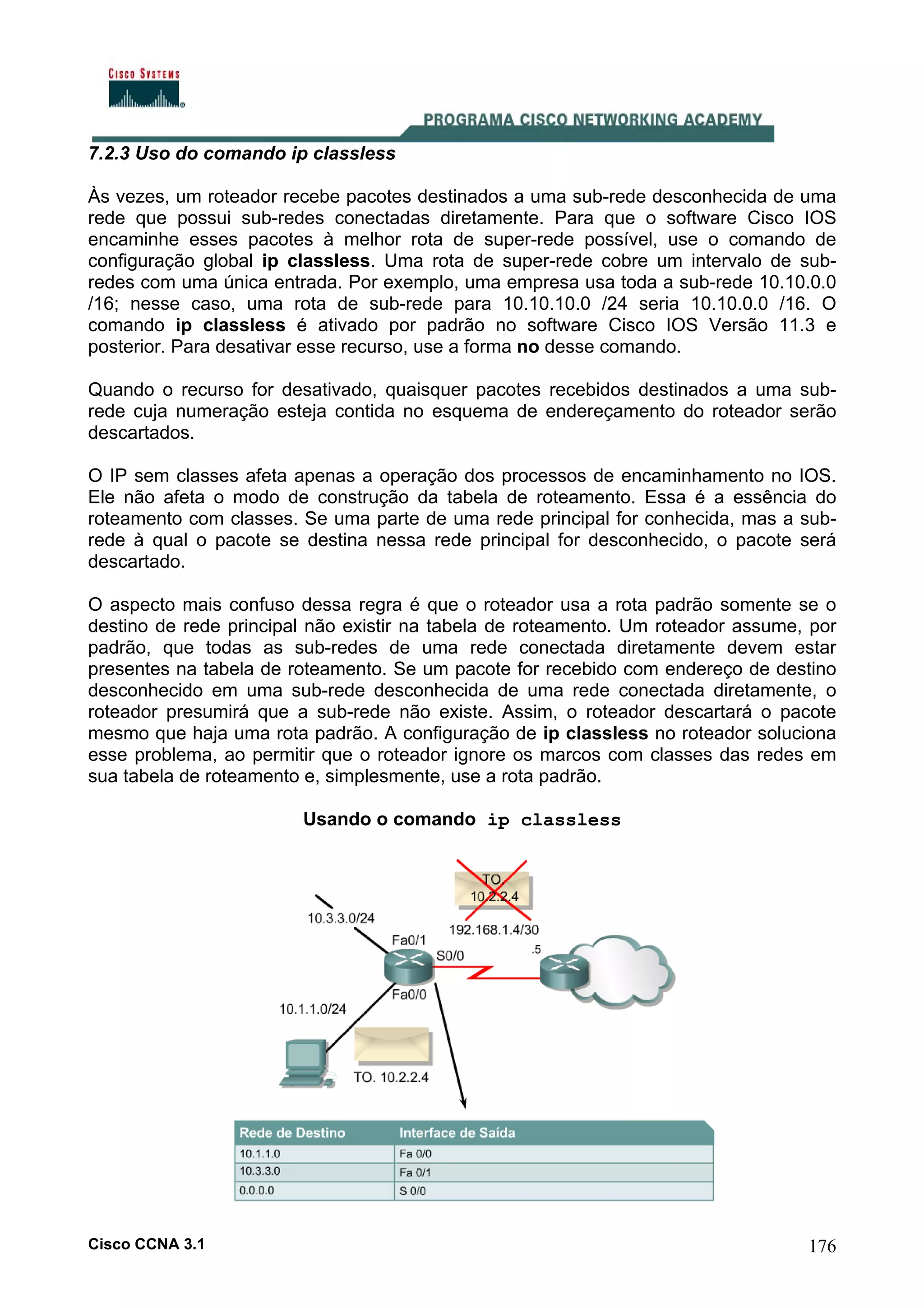 7.2.3 Uso do comando ip classless
Às vezes, um roteador recebe pacotes destinados a uma sub-rede desconhecida de uma
rede que possui sub-redes conectadas diretamente. Para que o software Cisco IOS
encaminhe esses pacotes à melhor rota de super-rede possível, use o comando de
configuração global ip classless. Uma rota de super-rede cobre um intervalo de subredes com uma única entrada. Por exemplo, uma empresa usa toda a sub-rede 10.10.0.0
/16; nesse caso, uma rota de sub-rede para 10.10.10.0 /24 seria 10.10.0.0 /16. O
comando ip classless é ativado por padrão no software Cisco IOS Versão 11.3 e
posterior. Para desativar esse recurso, use a forma no desse comando.
Quando o recurso for desativado, quaisquer pacotes recebidos destinados a uma subrede cuja numeração esteja contida no esquema de endereçamento do roteador serão
descartados.
O IP sem classes afeta apenas a operação dos processos de encaminhamento no IOS.
Ele não afeta o modo de construção da tabela de roteamento. Essa é a essência do
roteamento com classes. Se uma parte de uma rede principal for conhecida, mas a subrede à qual o pacote se destina nessa rede principal for desconhecido, o pacote será
descartado.
O aspecto mais confuso dessa regra é que o roteador usa a rota padrão somente se o
destino de rede principal não existir na tabela de roteamento. Um roteador assume, por
padrão, que todas as sub-redes de uma rede conectada diretamente devem estar
presentes na tabela de roteamento. Se um pacote for recebido com endereço de destino
desconhecido em uma sub-rede desconhecida de uma rede conectada diretamente, o
roteador presumirá que a sub-rede não existe. Assim, o roteador descartará o pacote
mesmo que haja uma rota padrão. A configuração de ip classless no roteador soluciona
esse problema, ao permitir que o roteador ignore os marcos com classes das redes em
sua tabela de roteamento e, simplesmente, use a rota padrão.
Usando o comando ip classless

Cisco CCNA 3.1

176

 
