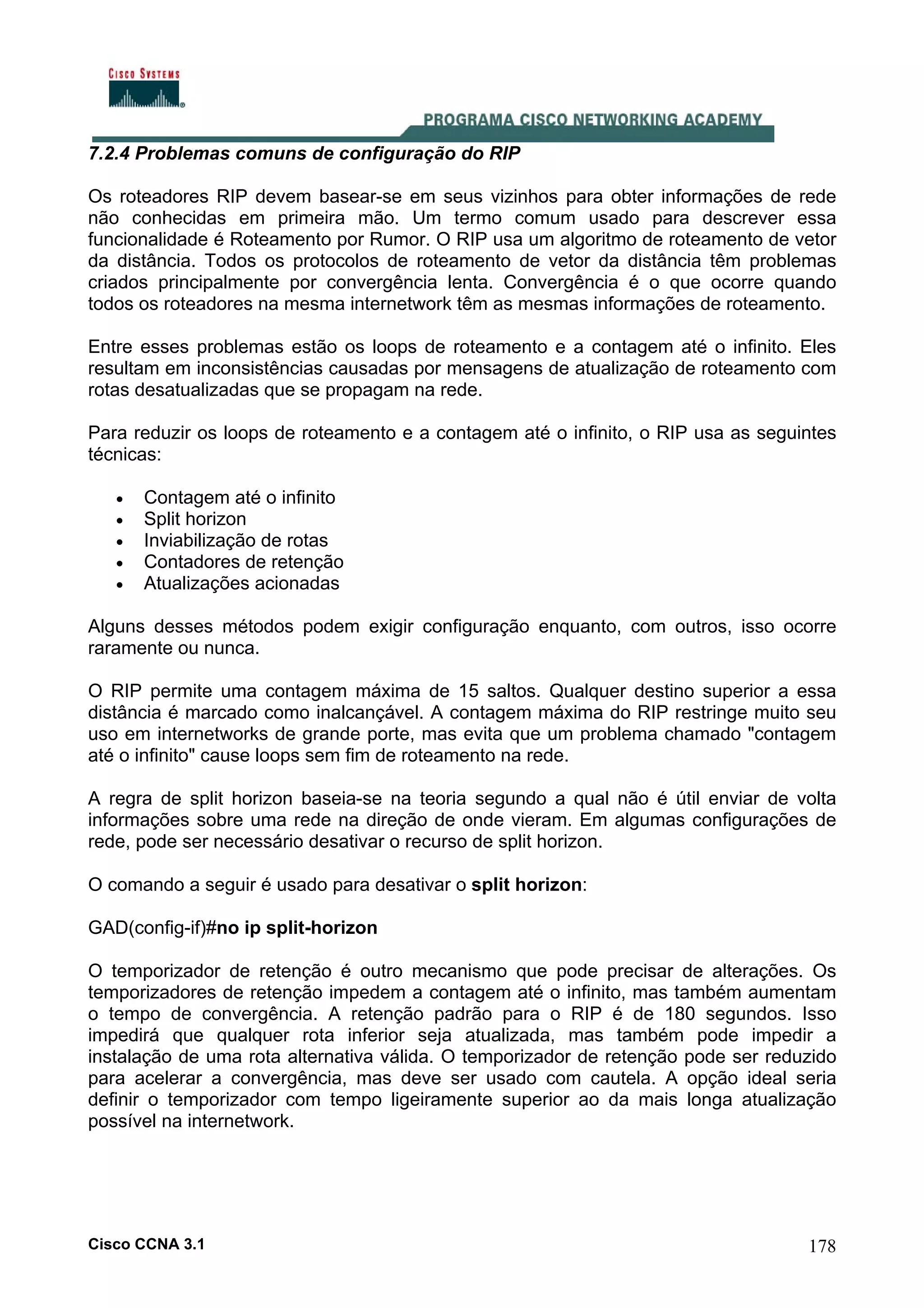7.2.4 Problemas comuns de configuração do RIP
Os roteadores RIP devem basear-se em seus vizinhos para obter informações de rede
não conhecidas em primeira mão. Um termo comum usado para descrever essa
funcionalidade é Roteamento por Rumor. O RIP usa um algoritmo de roteamento de vetor
da distância. Todos os protocolos de roteamento de vetor da distância têm problemas
criados principalmente por convergência lenta. Convergência é o que ocorre quando
todos os roteadores na mesma internetwork têm as mesmas informações de roteamento.
Entre esses problemas estão os loops de roteamento e a contagem até o infinito. Eles
resultam em inconsistências causadas por mensagens de atualização de roteamento com
rotas desatualizadas que se propagam na rede.
Para reduzir os loops de roteamento e a contagem até o infinito, o RIP usa as seguintes
técnicas:
•
•
•
•
•

Contagem até o infinito
Split horizon
Inviabilização de rotas
Contadores de retenção
Atualizações acionadas

Alguns desses métodos podem exigir configuração enquanto, com outros, isso ocorre
raramente ou nunca.
O RIP permite uma contagem máxima de 15 saltos. Qualquer destino superior a essa
distância é marcado como inalcançável. A contagem máxima do RIP restringe muito seu
uso em internetworks de grande porte, mas evita que um problema chamado "contagem
até o infinito" cause loops sem fim de roteamento na rede.
A regra de split horizon baseia-se na teoria segundo a qual não é útil enviar de volta
informações sobre uma rede na direção de onde vieram. Em algumas configurações de
rede, pode ser necessário desativar o recurso de split horizon.
O comando a seguir é usado para desativar o split horizon:
GAD(config-if)#no ip split-horizon
O temporizador de retenção é outro mecanismo que pode precisar de alterações. Os
temporizadores de retenção impedem a contagem até o infinito, mas também aumentam
o tempo de convergência. A retenção padrão para o RIP é de 180 segundos. Isso
impedirá que qualquer rota inferior seja atualizada, mas também pode impedir a
instalação de uma rota alternativa válida. O temporizador de retenção pode ser reduzido
para acelerar a convergência, mas deve ser usado com cautela. A opção ideal seria
definir o temporizador com tempo ligeiramente superior ao da mais longa atualização
possível na internetwork.

Cisco CCNA 3.1

178

 