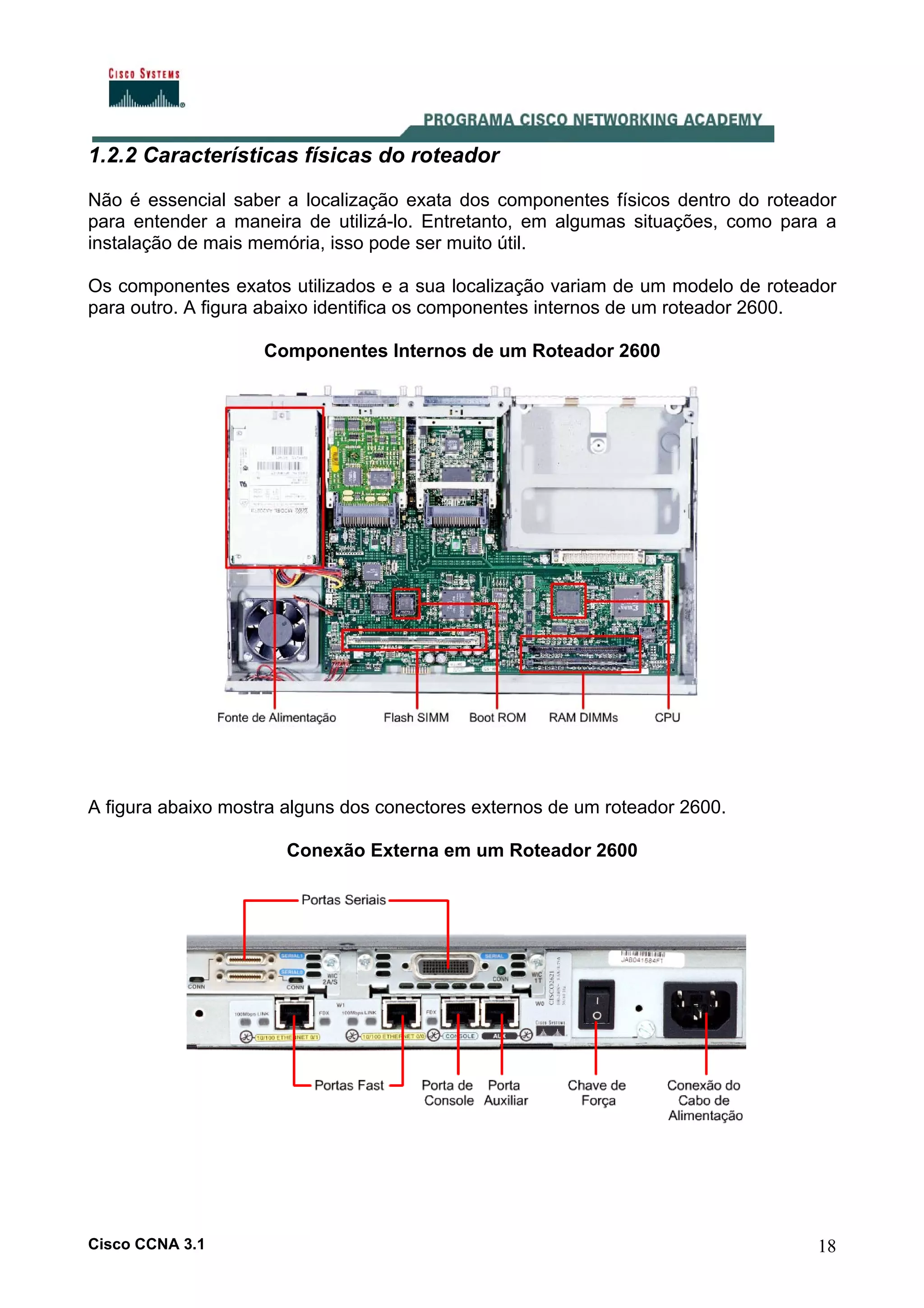 1.2.2 Características físicas do roteador
Não é essencial saber a localização exata dos componentes físicos dentro do roteador
para entender a maneira de utilizá-lo. Entretanto, em algumas situações, como para a
instalação de mais memória, isso pode ser muito útil.
Os componentes exatos utilizados e a sua localização variam de um modelo de roteador
para outro. A figura abaixo identifica os componentes internos de um roteador 2600.
Componentes Internos de um Roteador 2600

A figura abaixo mostra alguns dos conectores externos de um roteador 2600.
Conexão Externa em um Roteador 2600

Cisco CCNA 3.1

18

 