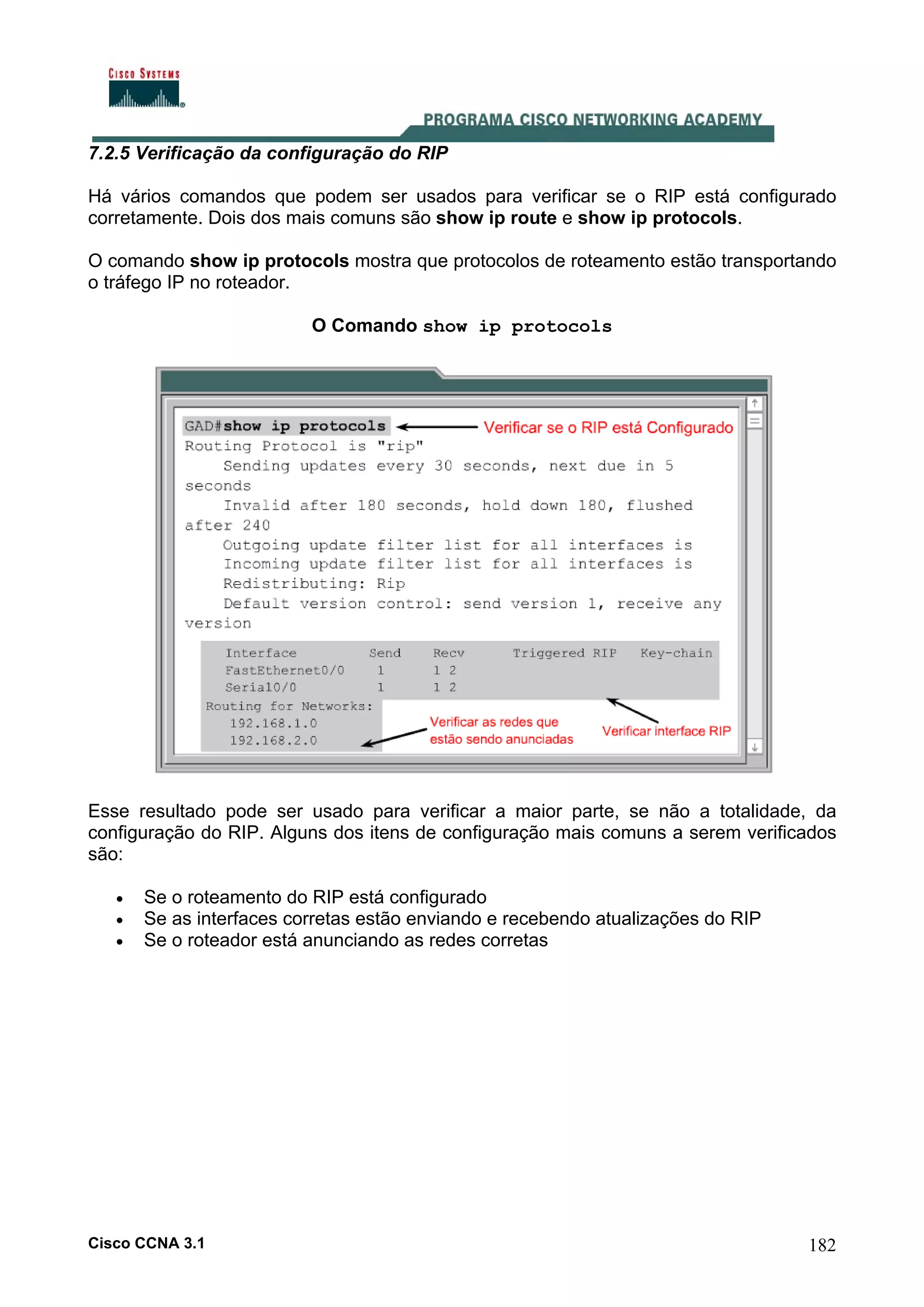 7.2.5 Verificação da configuração do RIP
Há vários comandos que podem ser usados para verificar se o RIP está configurado
corretamente. Dois dos mais comuns são show ip route e show ip protocols.
O comando show ip protocols mostra que protocolos de roteamento estão transportando
o tráfego IP no roteador.
O Comando show ip protocols

Esse resultado pode ser usado para verificar a maior parte, se não a totalidade, da
configuração do RIP. Alguns dos itens de configuração mais comuns a serem verificados
são:
•
•
•

Se o roteamento do RIP está configurado
Se as interfaces corretas estão enviando e recebendo atualizações do RIP
Se o roteador está anunciando as redes corretas

Cisco CCNA 3.1

182

 