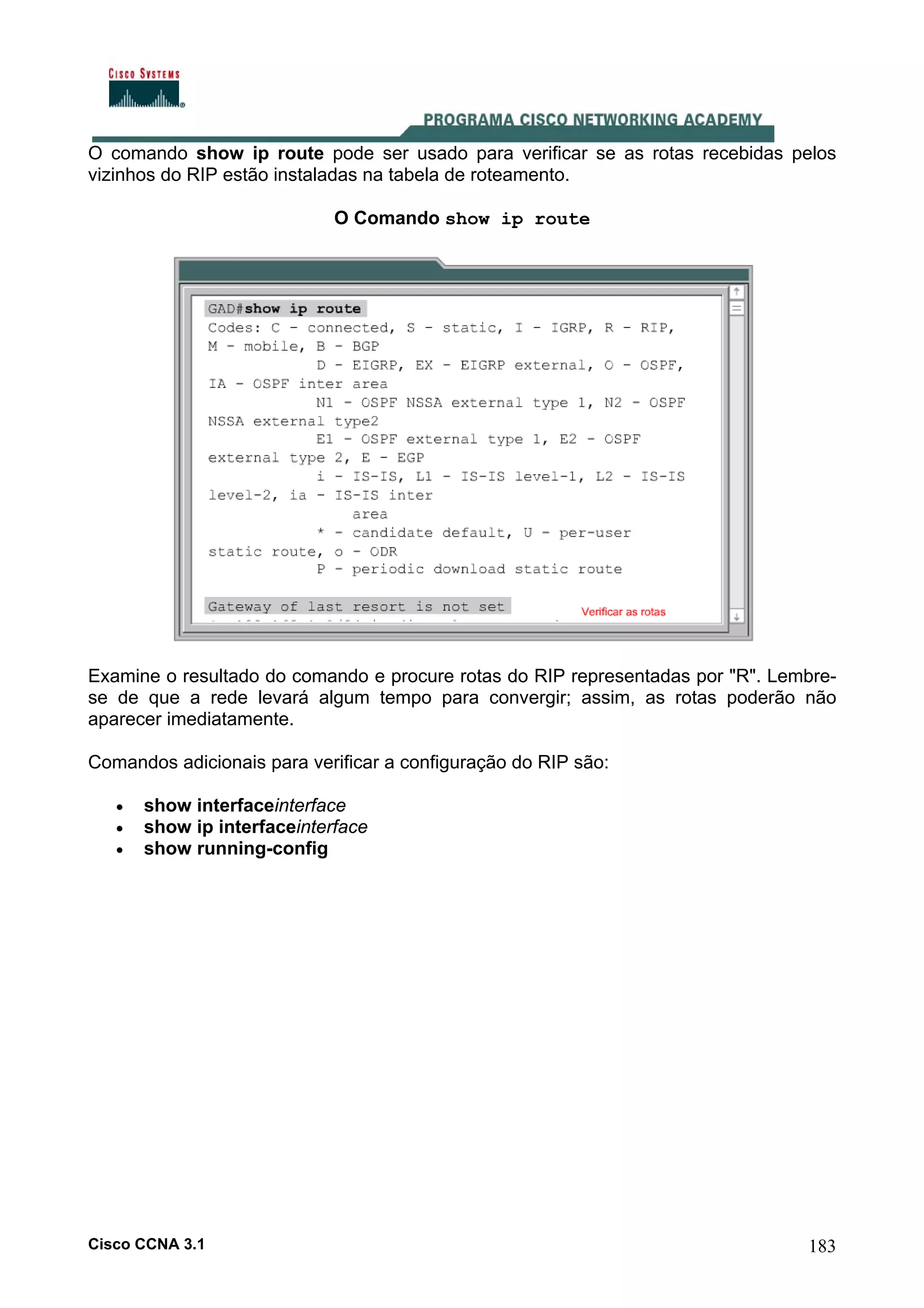 O comando show ip route pode ser usado para verificar se as rotas recebidas pelos
vizinhos do RIP estão instaladas na tabela de roteamento.
O Comando show ip route

Examine o resultado do comando e procure rotas do RIP representadas por "R". Lembrese de que a rede levará algum tempo para convergir; assim, as rotas poderão não
aparecer imediatamente.
Comandos adicionais para verificar a configuração do RIP são:
•
•
•

show interfaceinterface
show ip interfaceinterface
show running-config

Cisco CCNA 3.1

183

 