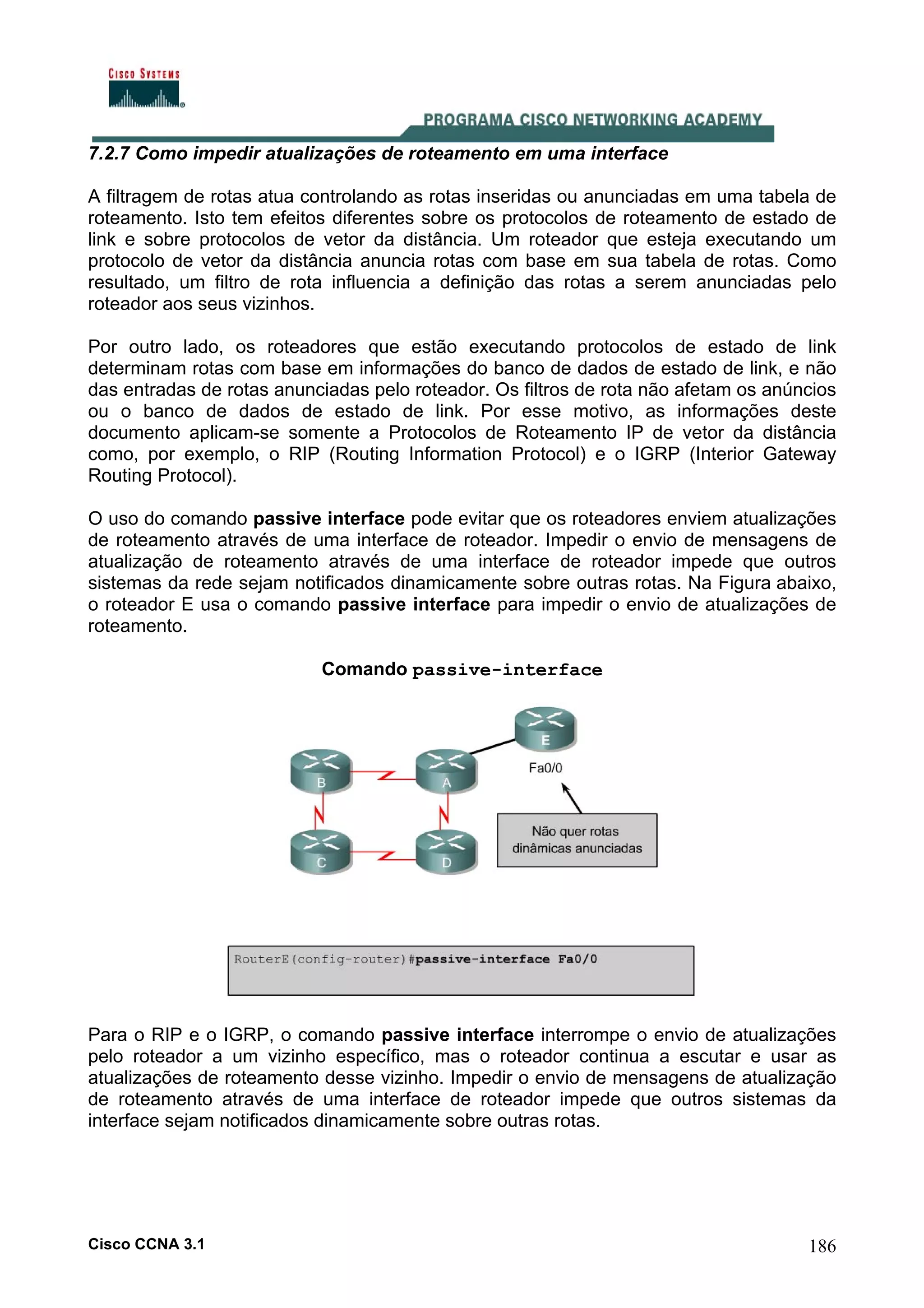 7.2.7 Como impedir atualizações de roteamento em uma interface
A filtragem de rotas atua controlando as rotas inseridas ou anunciadas em uma tabela de
roteamento. Isto tem efeitos diferentes sobre os protocolos de roteamento de estado de
link e sobre protocolos de vetor da distância. Um roteador que esteja executando um
protocolo de vetor da distância anuncia rotas com base em sua tabela de rotas. Como
resultado, um filtro de rota influencia a definição das rotas a serem anunciadas pelo
roteador aos seus vizinhos.
Por outro lado, os roteadores que estão executando protocolos de estado de link
determinam rotas com base em informações do banco de dados de estado de link, e não
das entradas de rotas anunciadas pelo roteador. Os filtros de rota não afetam os anúncios
ou o banco de dados de estado de link. Por esse motivo, as informações deste
documento aplicam-se somente a Protocolos de Roteamento IP de vetor da distância
como, por exemplo, o RIP (Routing Information Protocol) e o IGRP (Interior Gateway
Routing Protocol).
O uso do comando passive interface pode evitar que os roteadores enviem atualizações
de roteamento através de uma interface de roteador. Impedir o envio de mensagens de
atualização de roteamento através de uma interface de roteador impede que outros
sistemas da rede sejam notificados dinamicamente sobre outras rotas. Na Figura abaixo,
o roteador E usa o comando passive interface para impedir o envio de atualizações de
roteamento.
Comando passive-interface

Para o RIP e o IGRP, o comando passive interface interrompe o envio de atualizações
pelo roteador a um vizinho específico, mas o roteador continua a escutar e usar as
atualizações de roteamento desse vizinho. Impedir o envio de mensagens de atualização
de roteamento através de uma interface de roteador impede que outros sistemas da
interface sejam notificados dinamicamente sobre outras rotas.

Cisco CCNA 3.1

186

 