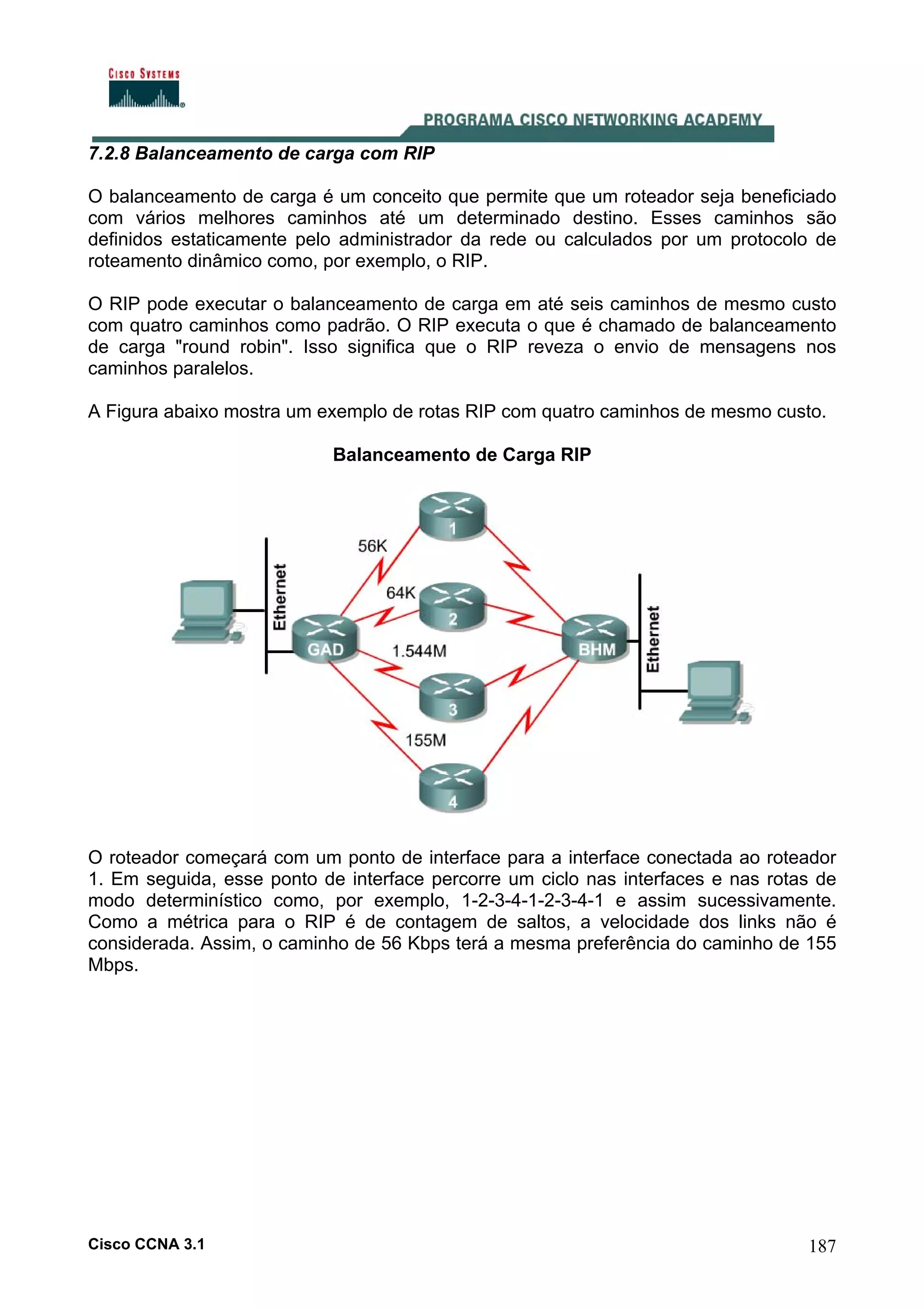 7.2.8 Balanceamento de carga com RIP
O balanceamento de carga é um conceito que permite que um roteador seja beneficiado
com vários melhores caminhos até um determinado destino. Esses caminhos são
definidos estaticamente pelo administrador da rede ou calculados por um protocolo de
roteamento dinâmico como, por exemplo, o RIP.
O RIP pode executar o balanceamento de carga em até seis caminhos de mesmo custo
com quatro caminhos como padrão. O RIP executa o que é chamado de balanceamento
de carga "round robin". Isso significa que o RIP reveza o envio de mensagens nos
caminhos paralelos.
A Figura abaixo mostra um exemplo de rotas RIP com quatro caminhos de mesmo custo.
Balanceamento de Carga RIP

O roteador começará com um ponto de interface para a interface conectada ao roteador
1. Em seguida, esse ponto de interface percorre um ciclo nas interfaces e nas rotas de
modo determinístico como, por exemplo, 1-2-3-4-1-2-3-4-1 e assim sucessivamente.
Como a métrica para o RIP é de contagem de saltos, a velocidade dos links não é
considerada. Assim, o caminho de 56 Kbps terá a mesma preferência do caminho de 155
Mbps.

Cisco CCNA 3.1

187

 