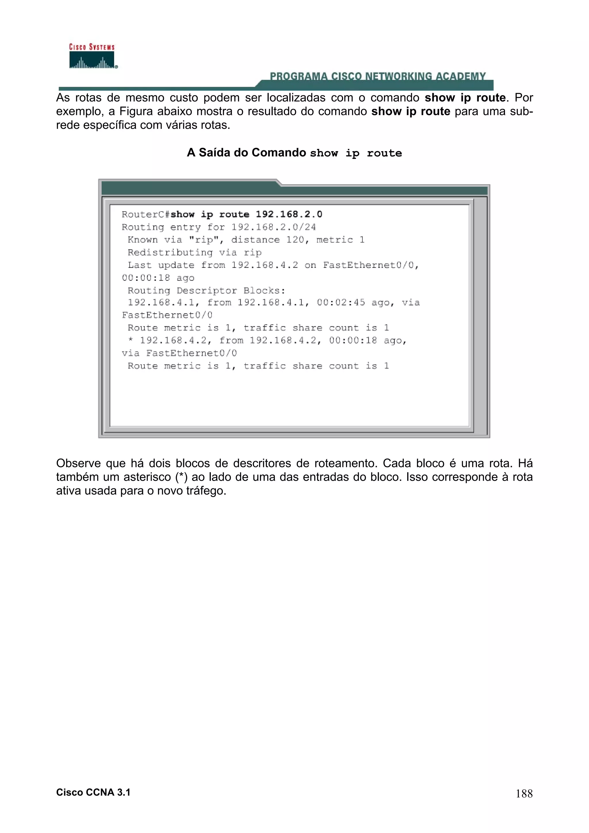As rotas de mesmo custo podem ser localizadas com o comando show ip route. Por
exemplo, a Figura abaixo mostra o resultado do comando show ip route para uma subrede específica com várias rotas.
A Saída do Comando show ip route

Observe que há dois blocos de descritores de roteamento. Cada bloco é uma rota. Há
também um asterisco (*) ao lado de uma das entradas do bloco. Isso corresponde à rota
ativa usada para o novo tráfego.

Cisco CCNA 3.1

188

 