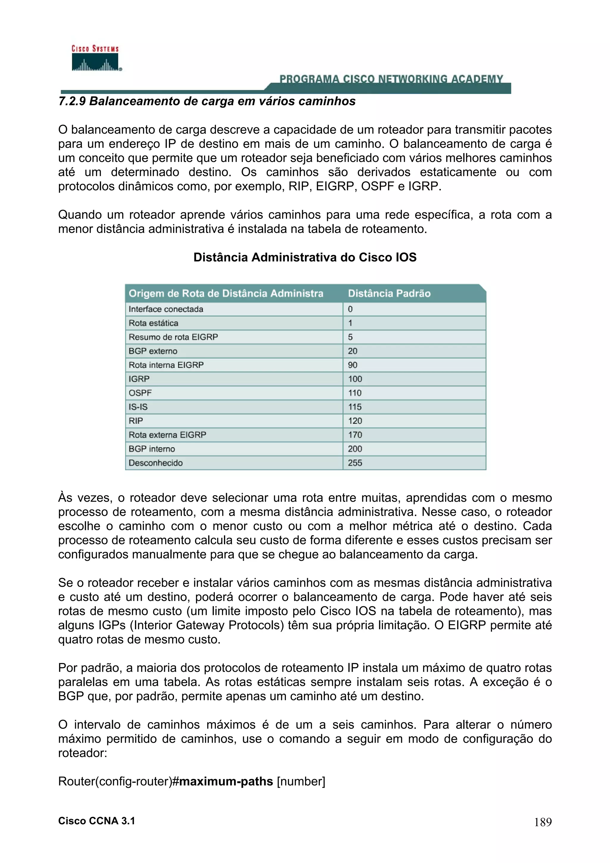 7.2.9 Balanceamento de carga em vários caminhos
O balanceamento de carga descreve a capacidade de um roteador para transmitir pacotes
para um endereço IP de destino em mais de um caminho. O balanceamento de carga é
um conceito que permite que um roteador seja beneficiado com vários melhores caminhos
até um determinado destino. Os caminhos são derivados estaticamente ou com
protocolos dinâmicos como, por exemplo, RIP, EIGRP, OSPF e IGRP.
Quando um roteador aprende vários caminhos para uma rede específica, a rota com a
menor distância administrativa é instalada na tabela de roteamento.
Distância Administrativa do Cisco IOS

Às vezes, o roteador deve selecionar uma rota entre muitas, aprendidas com o mesmo
processo de roteamento, com a mesma distância administrativa. Nesse caso, o roteador
escolhe o caminho com o menor custo ou com a melhor métrica até o destino. Cada
processo de roteamento calcula seu custo de forma diferente e esses custos precisam ser
configurados manualmente para que se chegue ao balanceamento da carga.
Se o roteador receber e instalar vários caminhos com as mesmas distância administrativa
e custo até um destino, poderá ocorrer o balanceamento de carga. Pode haver até seis
rotas de mesmo custo (um limite imposto pelo Cisco IOS na tabela de roteamento), mas
alguns IGPs (Interior Gateway Protocols) têm sua própria limitação. O EIGRP permite até
quatro rotas de mesmo custo.
Por padrão, a maioria dos protocolos de roteamento IP instala um máximo de quatro rotas
paralelas em uma tabela. As rotas estáticas sempre instalam seis rotas. A exceção é o
BGP que, por padrão, permite apenas um caminho até um destino.
O intervalo de caminhos máximos é de um a seis caminhos. Para alterar o número
máximo permitido de caminhos, use o comando a seguir em modo de configuração do
roteador:
Router(config-router)#maximum-paths [number]
Cisco CCNA 3.1

189

 