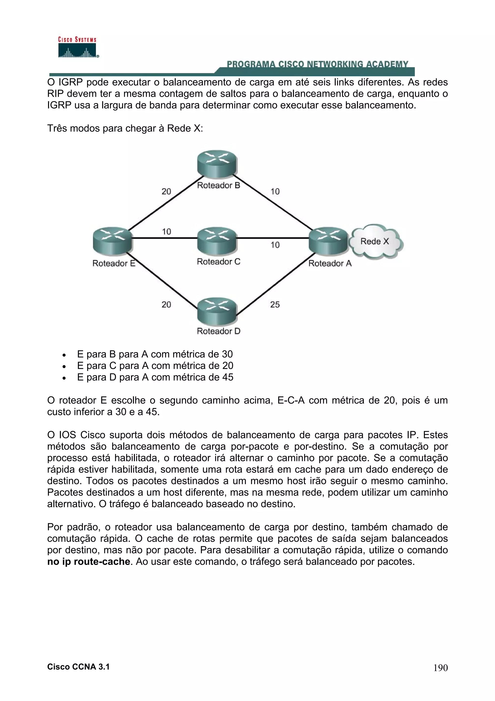 O IGRP pode executar o balanceamento de carga em até seis links diferentes. As redes
RIP devem ter a mesma contagem de saltos para o balanceamento de carga, enquanto o
IGRP usa a largura de banda para determinar como executar esse balanceamento.
Três modos para chegar à Rede X:

•
•
•

E para B para A com métrica de 30
E para C para A com métrica de 20
E para D para A com métrica de 45

O roteador E escolhe o segundo caminho acima, E-C-A com métrica de 20, pois é um
custo inferior a 30 e a 45.
O IOS Cisco suporta dois métodos de balanceamento de carga para pacotes IP. Estes
métodos são balanceamento de carga por-pacote e por-destino. Se a comutação por
processo está habilitada, o roteador irá alternar o caminho por pacote. Se a comutação
rápida estiver habilitada, somente uma rota estará em cache para um dado endereço de
destino. Todos os pacotes destinados a um mesmo host irão seguir o mesmo caminho.
Pacotes destinados a um host diferente, mas na mesma rede, podem utilizar um caminho
alternativo. O tráfego é balanceado baseado no destino.
Por padrão, o roteador usa balanceamento de carga por destino, também chamado de
comutação rápida. O cache de rotas permite que pacotes de saída sejam balanceados
por destino, mas não por pacote. Para desabilitar a comutação rápida, utilize o comando
no ip route-cache. Ao usar este comando, o tráfego será balanceado por pacotes.

Cisco CCNA 3.1

190

 