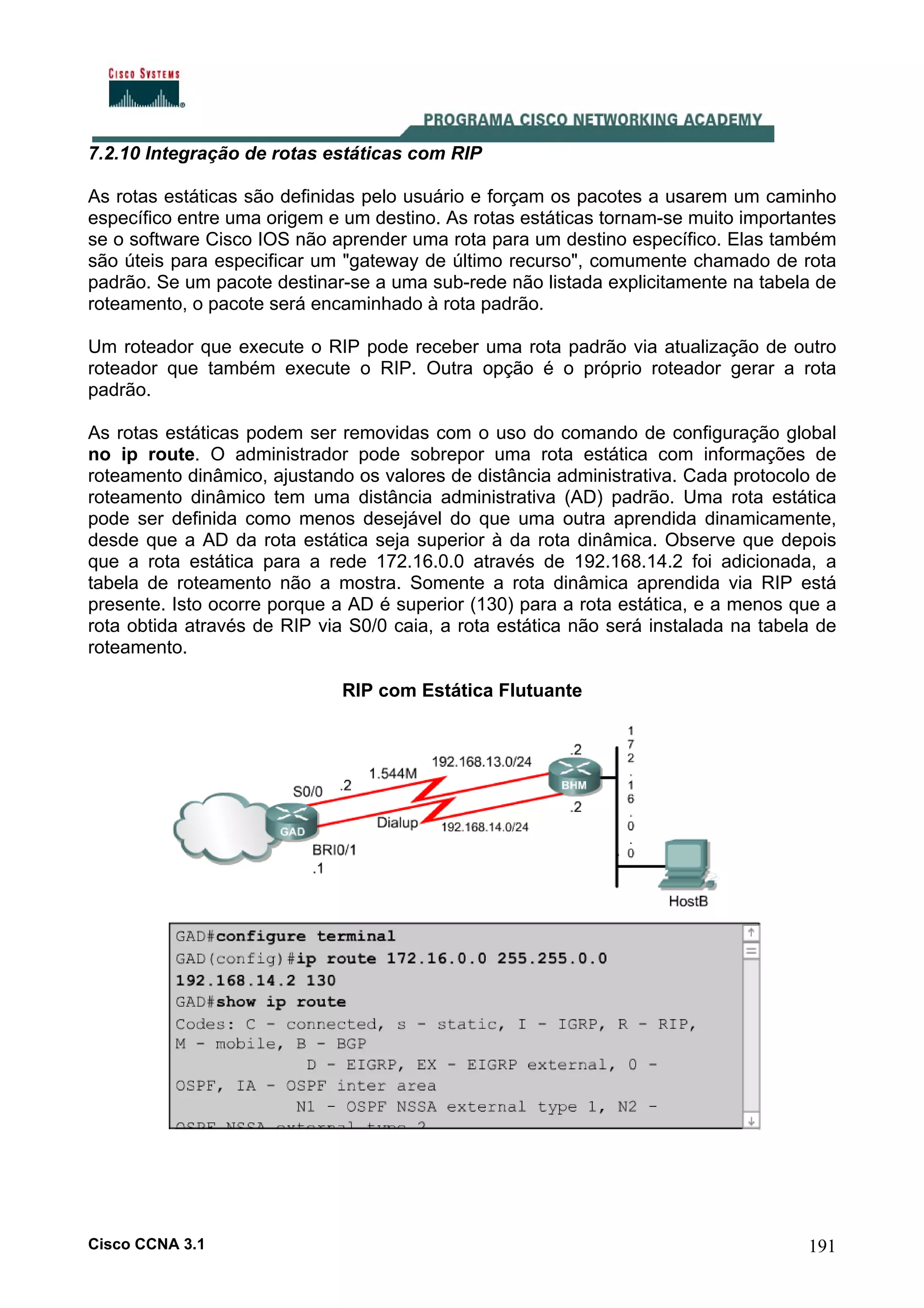 7.2.10 Integração de rotas estáticas com RIP
As rotas estáticas são definidas pelo usuário e forçam os pacotes a usarem um caminho
específico entre uma origem e um destino. As rotas estáticas tornam-se muito importantes
se o software Cisco IOS não aprender uma rota para um destino específico. Elas também
são úteis para especificar um "gateway de último recurso", comumente chamado de rota
padrão. Se um pacote destinar-se a uma sub-rede não listada explicitamente na tabela de
roteamento, o pacote será encaminhado à rota padrão.
Um roteador que execute o RIP pode receber uma rota padrão via atualização de outro
roteador que também execute o RIP. Outra opção é o próprio roteador gerar a rota
padrão.
As rotas estáticas podem ser removidas com o uso do comando de configuração global
no ip route. O administrador pode sobrepor uma rota estática com informações de
roteamento dinâmico, ajustando os valores de distância administrativa. Cada protocolo de
roteamento dinâmico tem uma distância administrativa (AD) padrão. Uma rota estática
pode ser definida como menos desejável do que uma outra aprendida dinamicamente,
desde que a AD da rota estática seja superior à da rota dinâmica. Observe que depois
que a rota estática para a rede 172.16.0.0 através de 192.168.14.2 foi adicionada, a
tabela de roteamento não a mostra. Somente a rota dinâmica aprendida via RIP está
presente. Isto ocorre porque a AD é superior (130) para a rota estática, e a menos que a
rota obtida através de RIP via S0/0 caia, a rota estática não será instalada na tabela de
roteamento.
RIP com Estática Flutuante

Cisco CCNA 3.1

191

 