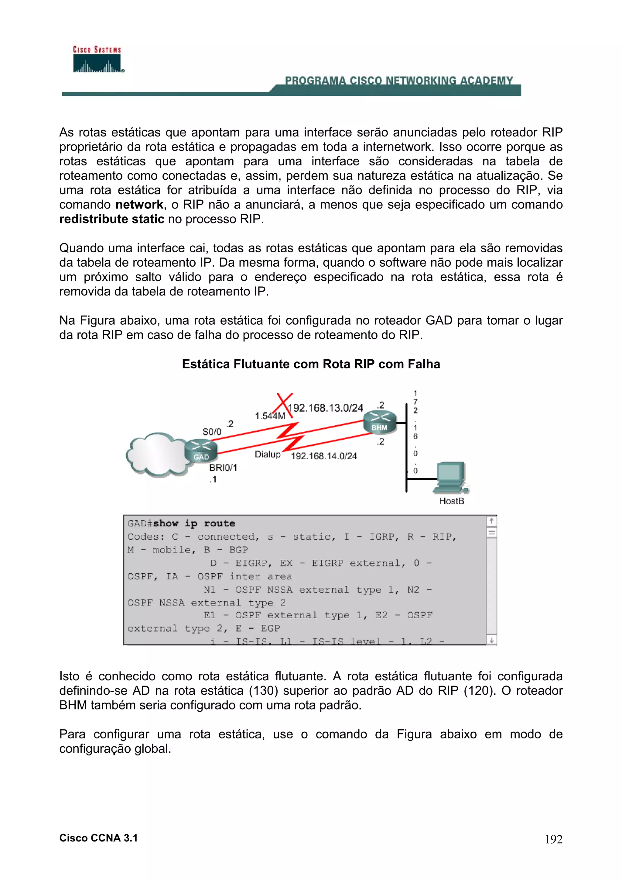 As rotas estáticas que apontam para uma interface serão anunciadas pelo roteador RIP
proprietário da rota estática e propagadas em toda a internetwork. Isso ocorre porque as
rotas estáticas que apontam para uma interface são consideradas na tabela de
roteamento como conectadas e, assim, perdem sua natureza estática na atualização. Se
uma rota estática for atribuída a uma interface não definida no processo do RIP, via
comando network, o RIP não a anunciará, a menos que seja especificado um comando
redistribute static no processo RIP.
Quando uma interface cai, todas as rotas estáticas que apontam para ela são removidas
da tabela de roteamento IP. Da mesma forma, quando o software não pode mais localizar
um próximo salto válido para o endereço especificado na rota estática, essa rota é
removida da tabela de roteamento IP.
Na Figura abaixo, uma rota estática foi configurada no roteador GAD para tomar o lugar
da rota RIP em caso de falha do processo de roteamento do RIP.
Estática Flutuante com Rota RIP com Falha

Isto é conhecido como rota estática flutuante. A rota estática flutuante foi configurada
definindo-se AD na rota estática (130) superior ao padrão AD do RIP (120). O roteador
BHM também seria configurado com uma rota padrão.
Para configurar uma rota estática, use o comando da Figura abaixo em modo de
configuração global.

Cisco CCNA 3.1

192

 