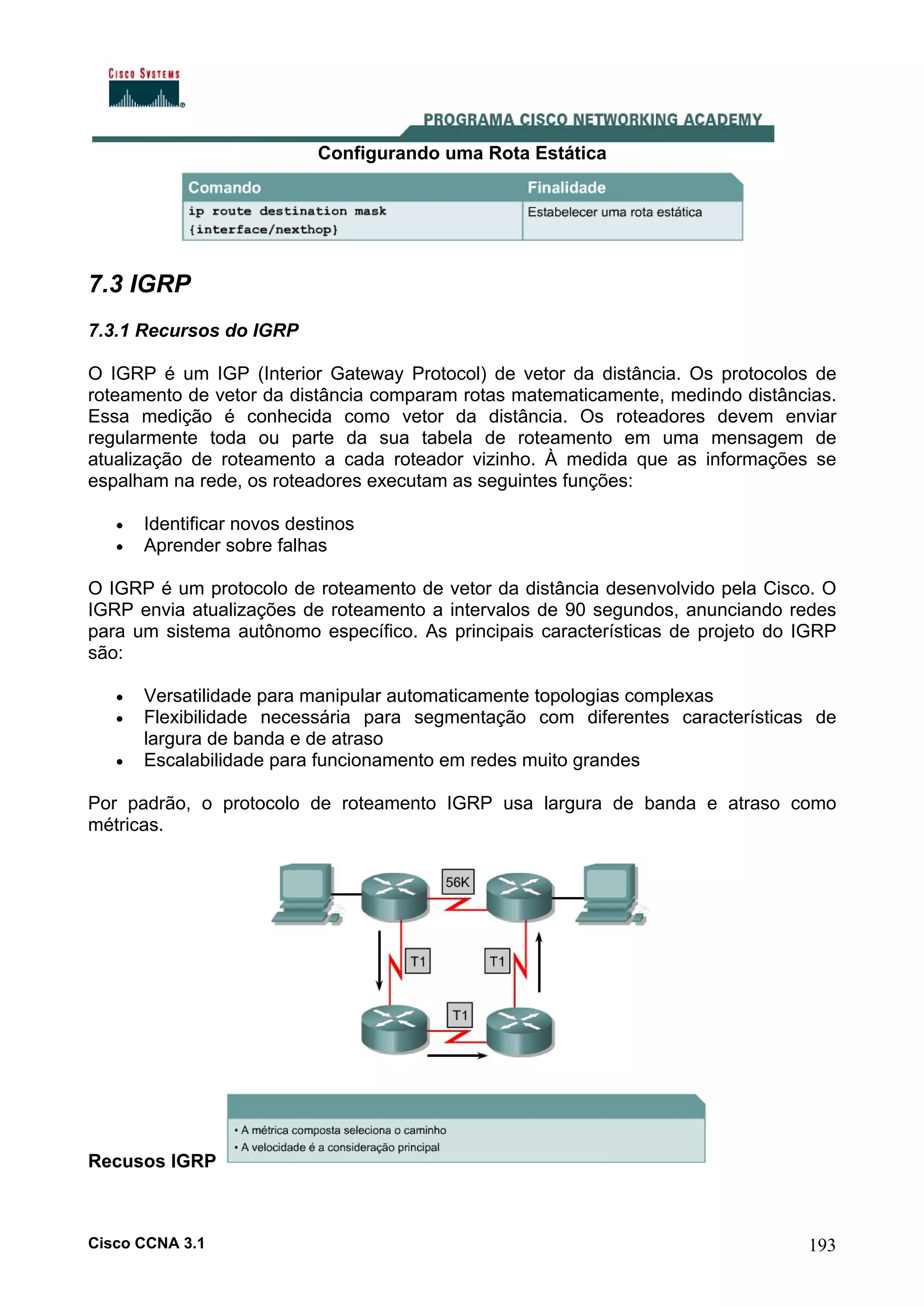 Configurando uma Rota Estática

7.3 IGRP
7.3.1 Recursos do IGRP
O IGRP é um IGP (Interior Gateway Protocol) de vetor da distância. Os protocolos de
roteamento de vetor da distância comparam rotas matematicamente, medindo distâncias.
Essa medição é conhecida como vetor da distância. Os roteadores devem enviar
regularmente toda ou parte da sua tabela de roteamento em uma mensagem de
atualização de roteamento a cada roteador vizinho. À medida que as informações se
espalham na rede, os roteadores executam as seguintes funções:
•
•

Identificar novos destinos
Aprender sobre falhas

O IGRP é um protocolo de roteamento de vetor da distância desenvolvido pela Cisco. O
IGRP envia atualizações de roteamento a intervalos de 90 segundos, anunciando redes
para um sistema autônomo específico. As principais características de projeto do IGRP
são:
•
•
•

Versatilidade para manipular automaticamente topologias complexas
Flexibilidade necessária para segmentação com diferentes características de
largura de banda e de atraso
Escalabilidade para funcionamento em redes muito grandes

Por padrão, o protocolo de roteamento IGRP usa largura de banda e atraso como
métricas.

Recusos IGRP

Cisco CCNA 3.1

193

 
