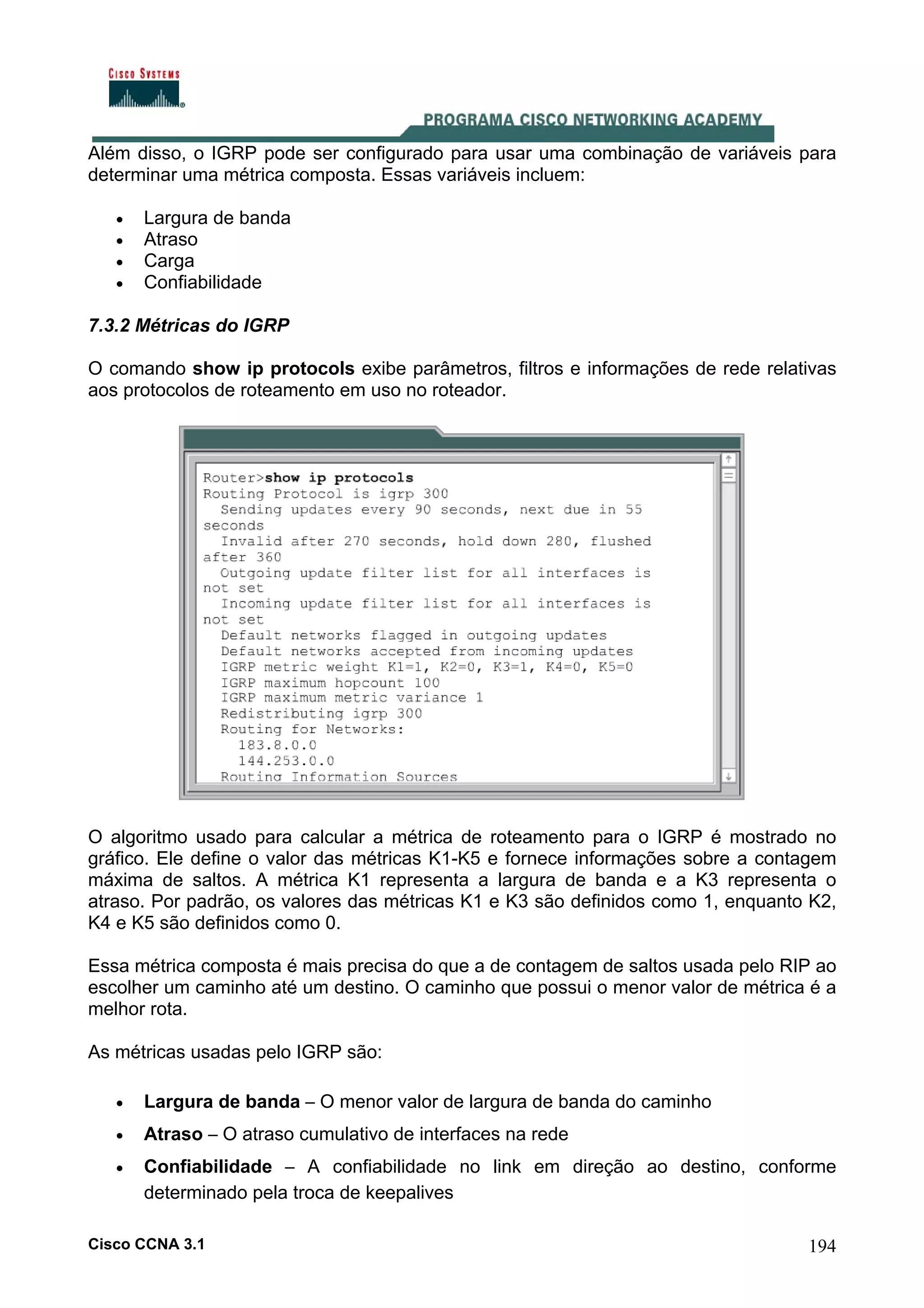 Além disso, o IGRP pode ser configurado para usar uma combinação de variáveis para
determinar uma métrica composta. Essas variáveis incluem:
•
•
•
•

Largura de banda
Atraso
Carga
Confiabilidade

7.3.2 Métricas do IGRP
O comando show ip protocols exibe parâmetros, filtros e informações de rede relativas
aos protocolos de roteamento em uso no roteador.

O algoritmo usado para calcular a métrica de roteamento para o IGRP é mostrado no
gráfico. Ele define o valor das métricas K1-K5 e fornece informações sobre a contagem
máxima de saltos. A métrica K1 representa a largura de banda e a K3 representa o
atraso. Por padrão, os valores das métricas K1 e K3 são definidos como 1, enquanto K2,
K4 e K5 são definidos como 0.
Essa métrica composta é mais precisa do que a de contagem de saltos usada pelo RIP ao
escolher um caminho até um destino. O caminho que possui o menor valor de métrica é a
melhor rota.
As métricas usadas pelo IGRP são:
•

Largura de banda – O menor valor de largura de banda do caminho

•

Atraso – O atraso cumulativo de interfaces na rede

•

Confiabilidade – A confiabilidade no link em direção ao destino, conforme
determinado pela troca de keepalives

Cisco CCNA 3.1

194

 