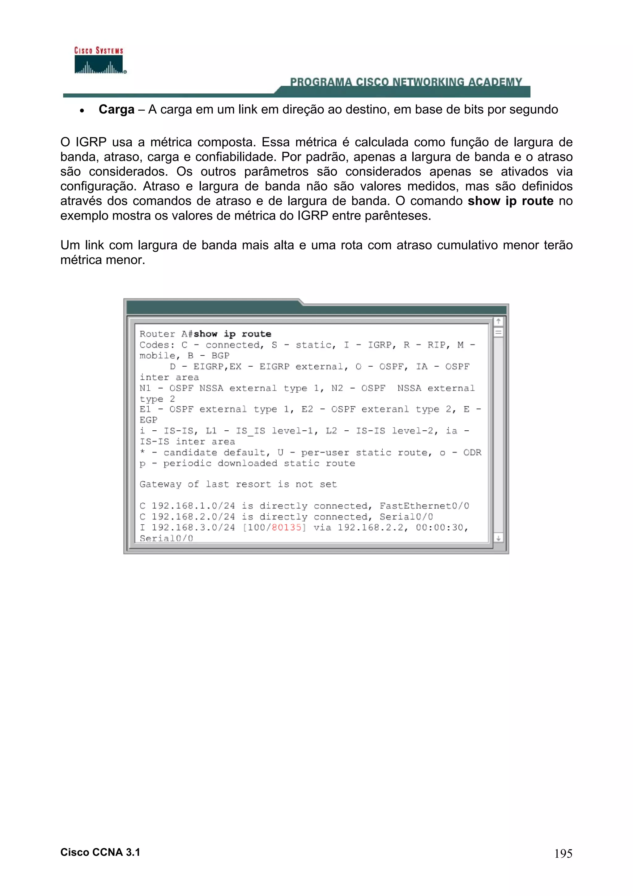 •

Carga – A carga em um link em direção ao destino, em base de bits por segundo

O IGRP usa a métrica composta. Essa métrica é calculada como função de largura de
banda, atraso, carga e confiabilidade. Por padrão, apenas a largura de banda e o atraso
são considerados. Os outros parâmetros são considerados apenas se ativados via
configuração. Atraso e largura de banda não são valores medidos, mas são definidos
através dos comandos de atraso e de largura de banda. O comando show ip route no
exemplo mostra os valores de métrica do IGRP entre parênteses.
Um link com largura de banda mais alta e uma rota com atraso cumulativo menor terão
métrica menor.

Cisco CCNA 3.1

195

 