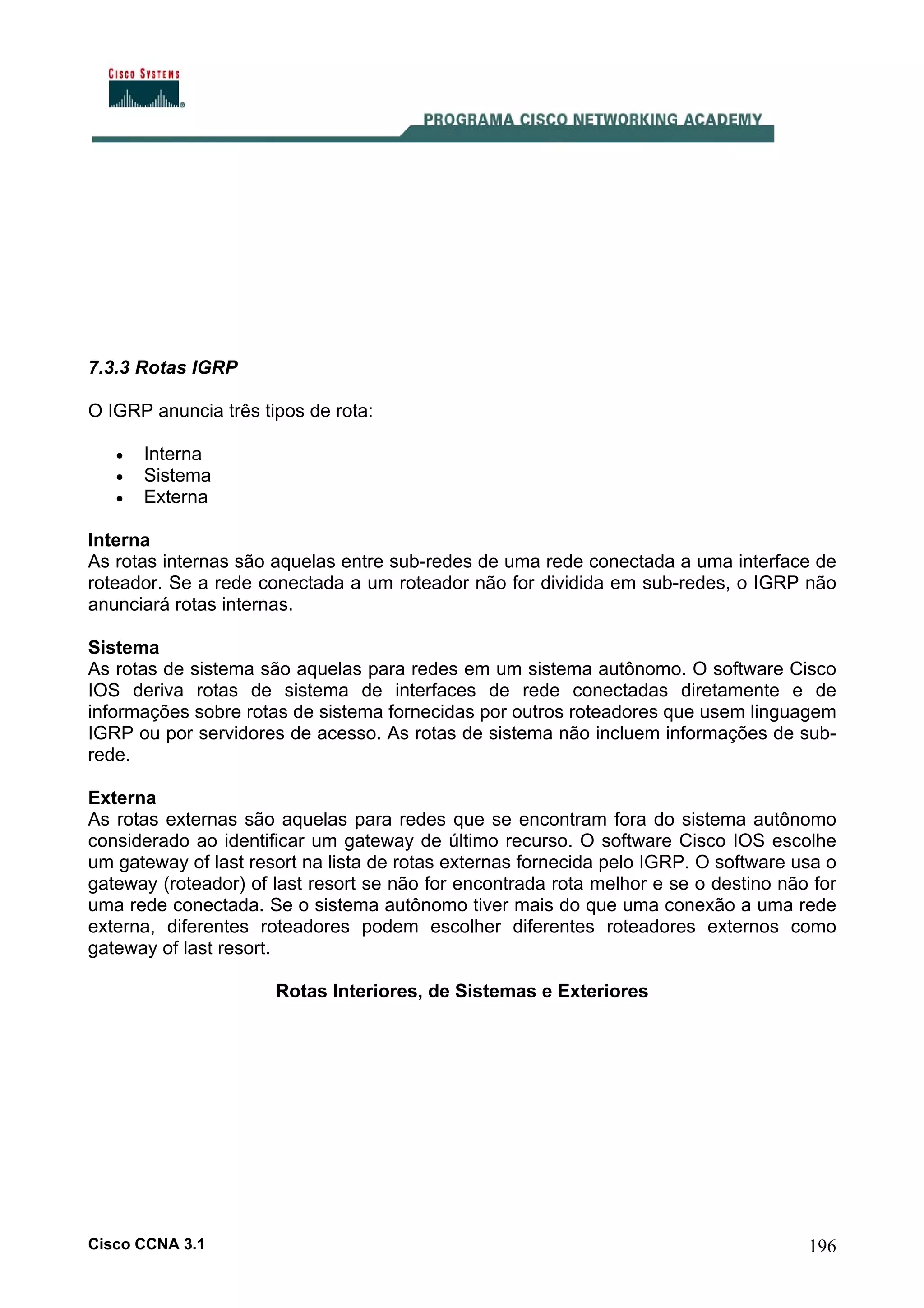 7.3.3 Rotas IGRP
O IGRP anuncia três tipos de rota:
•
•
•

Interna
Sistema
Externa

Interna
As rotas internas são aquelas entre sub-redes de uma rede conectada a uma interface de
roteador. Se a rede conectada a um roteador não for dividida em sub-redes, o IGRP não
anunciará rotas internas.
Sistema
As rotas de sistema são aquelas para redes em um sistema autônomo. O software Cisco
IOS deriva rotas de sistema de interfaces de rede conectadas diretamente e de
informações sobre rotas de sistema fornecidas por outros roteadores que usem linguagem
IGRP ou por servidores de acesso. As rotas de sistema não incluem informações de subrede.
Externa
As rotas externas são aquelas para redes que se encontram fora do sistema autônomo
considerado ao identificar um gateway de último recurso. O software Cisco IOS escolhe
um gateway of last resort na lista de rotas externas fornecida pelo IGRP. O software usa o
gateway (roteador) of last resort se não for encontrada rota melhor e se o destino não for
uma rede conectada. Se o sistema autônomo tiver mais do que uma conexão a uma rede
externa, diferentes roteadores podem escolher diferentes roteadores externos como
gateway of last resort.
Rotas Interiores, de Sistemas e Exteriores

Cisco CCNA 3.1

196

 
