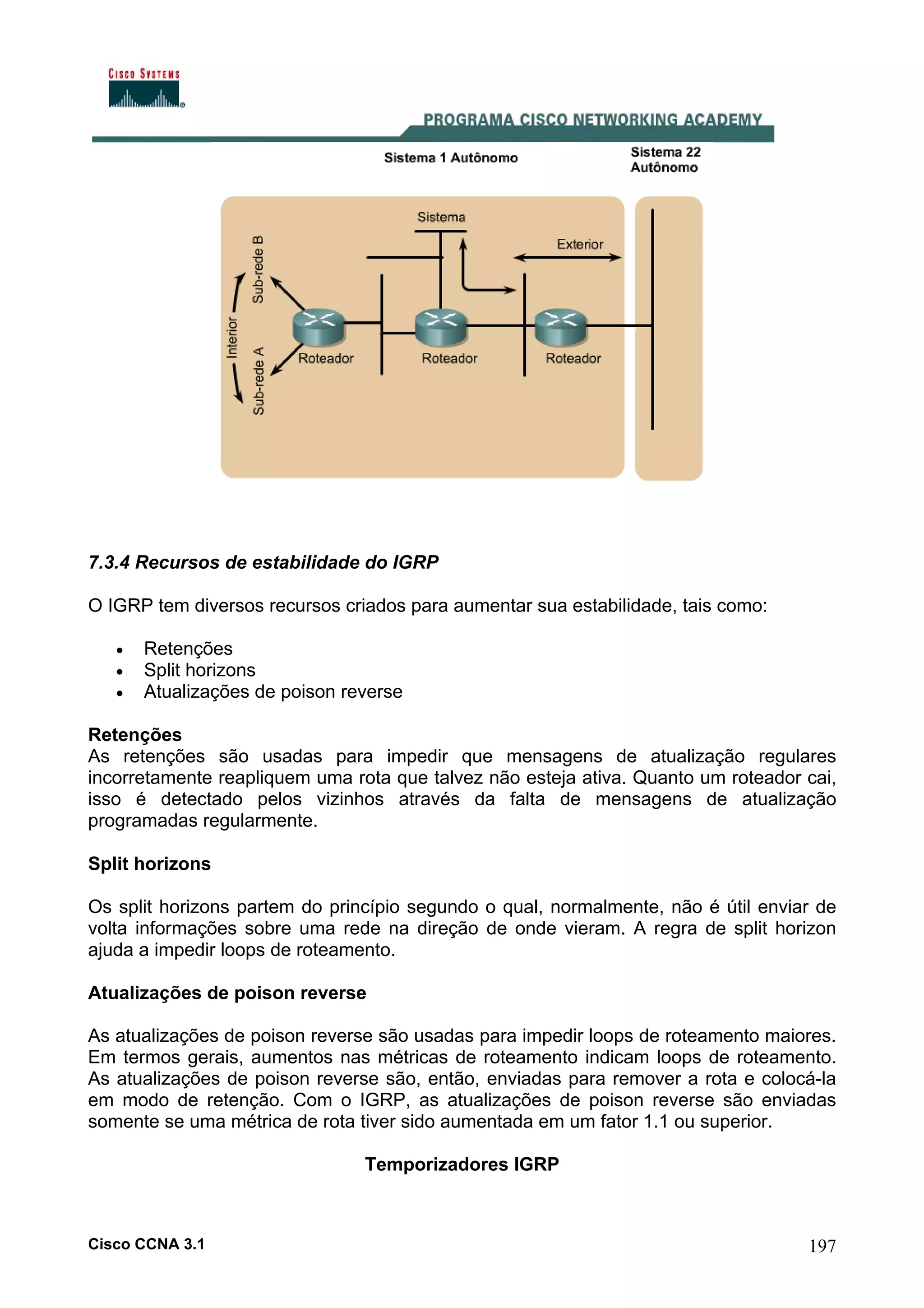 7.3.4 Recursos de estabilidade do IGRP
O IGRP tem diversos recursos criados para aumentar sua estabilidade, tais como:
•
•
•

Retenções
Split horizons
Atualizações de poison reverse

Retenções
As retenções são usadas para impedir que mensagens de atualização regulares
incorretamente reapliquem uma rota que talvez não esteja ativa. Quanto um roteador cai,
isso é detectado pelos vizinhos através da falta de mensagens de atualização
programadas regularmente.
Split horizons
Os split horizons partem do princípio segundo o qual, normalmente, não é útil enviar de
volta informações sobre uma rede na direção de onde vieram. A regra de split horizon
ajuda a impedir loops de roteamento.
Atualizações de poison reverse
As atualizações de poison reverse são usadas para impedir loops de roteamento maiores.
Em termos gerais, aumentos nas métricas de roteamento indicam loops de roteamento.
As atualizações de poison reverse são, então, enviadas para remover a rota e colocá-la
em modo de retenção. Com o IGRP, as atualizações de poison reverse são enviadas
somente se uma métrica de rota tiver sido aumentada em um fator 1.1 ou superior.
Temporizadores IGRP

Cisco CCNA 3.1

197

 