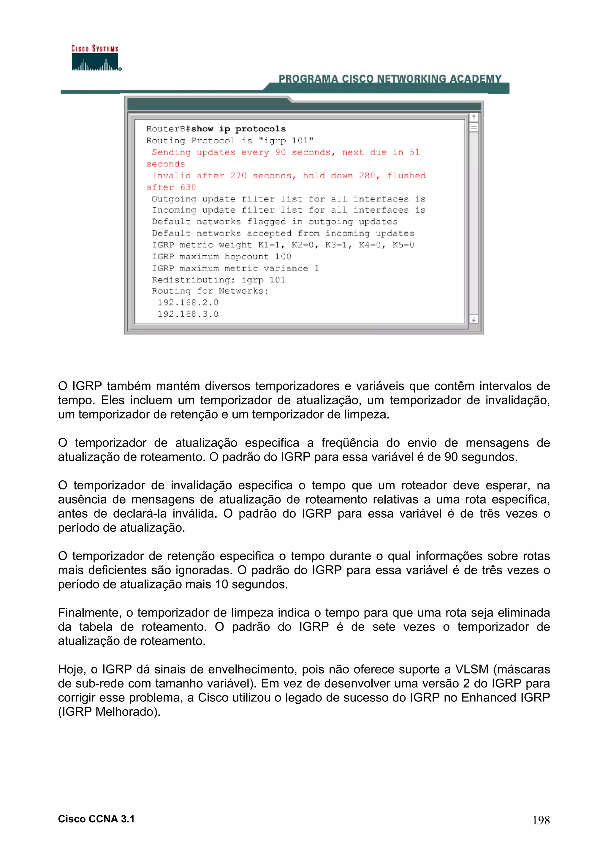 O IGRP também mantém diversos temporizadores e variáveis que contêm intervalos de
tempo. Eles incluem um temporizador de atualização, um temporizador de invalidação,
um temporizador de retenção e um temporizador de limpeza.
O temporizador de atualização especifica a freqüência do envio de mensagens de
atualização de roteamento. O padrão do IGRP para essa variável é de 90 segundos.
O temporizador de invalidação especifica o tempo que um roteador deve esperar, na
ausência de mensagens de atualização de roteamento relativas a uma rota específica,
antes de declará-la inválida. O padrão do IGRP para essa variável é de três vezes o
período de atualização.
O temporizador de retenção especifica o tempo durante o qual informações sobre rotas
mais deficientes são ignoradas. O padrão do IGRP para essa variável é de três vezes o
período de atualização mais 10 segundos.
Finalmente, o temporizador de limpeza indica o tempo para que uma rota seja eliminada
da tabela de roteamento. O padrão do IGRP é de sete vezes o temporizador de
atualização de roteamento.
Hoje, o IGRP dá sinais de envelhecimento, pois não oferece suporte a VLSM (máscaras
de sub-rede com tamanho variável). Em vez de desenvolver uma versão 2 do IGRP para
corrigir esse problema, a Cisco utilizou o legado de sucesso do IGRP no Enhanced IGRP
(IGRP Melhorado).

Cisco CCNA 3.1

198

 