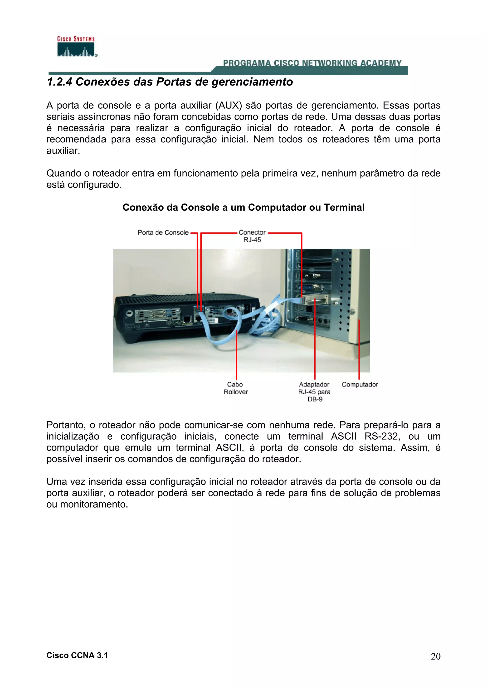 1.2.4 Conexões das Portas de gerenciamento
A porta de console e a porta auxiliar (AUX) são portas de gerenciamento. Essas portas
seriais assíncronas não foram concebidas como portas de rede. Uma dessas duas portas
é necessária para realizar a configuração inicial do roteador. A porta de console é
recomendada para essa configuração inicial. Nem todos os roteadores têm uma porta
auxiliar.
Quando o roteador entra em funcionamento pela primeira vez, nenhum parâmetro da rede
está configurado.
Conexão da Console a um Computador ou Terminal

Portanto, o roteador não pode comunicar-se com nenhuma rede. Para prepará-lo para a
inicialização e configuração iniciais, conecte um terminal ASCII RS-232, ou um
computador que emule um terminal ASCII, à porta de console do sistema. Assim, é
possível inserir os comandos de configuração do roteador.
Uma vez inserida essa configuração inicial no roteador através da porta de console ou da
porta auxiliar, o roteador poderá ser conectado à rede para fins de solução de problemas
ou monitoramento.

Cisco CCNA 3.1

20

 