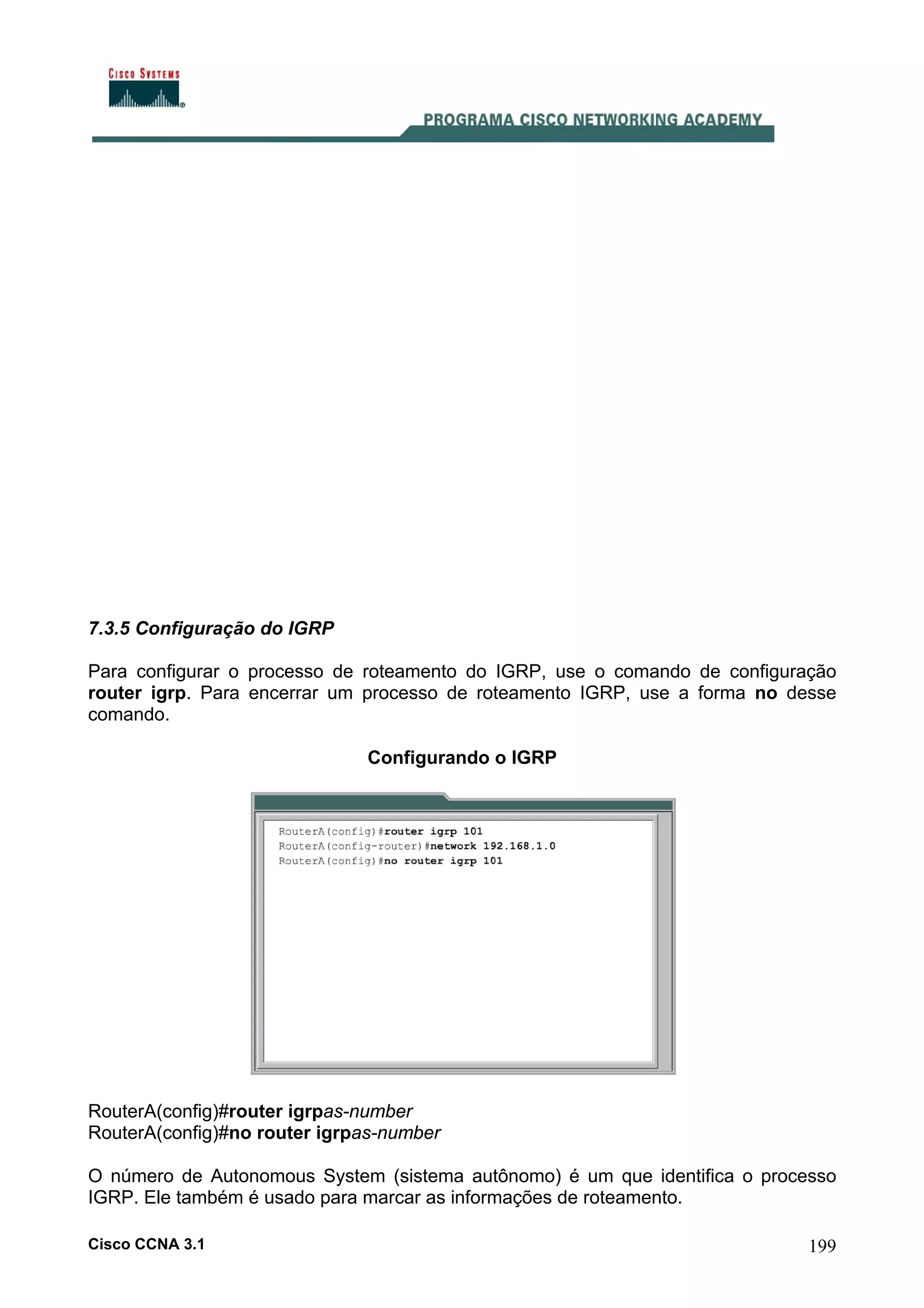 7.3.5 Configuração do IGRP
Para configurar o processo de roteamento do IGRP, use o comando de configuração
router igrp. Para encerrar um processo de roteamento IGRP, use a forma no desse
comando.
Configurando o IGRP

RouterA(config)#router igrpas-number
RouterA(config)#no router igrpas-number
O número de Autonomous System (sistema autônomo) é um que identifica o processo
IGRP. Ele também é usado para marcar as informações de roteamento.
Cisco CCNA 3.1

199

 