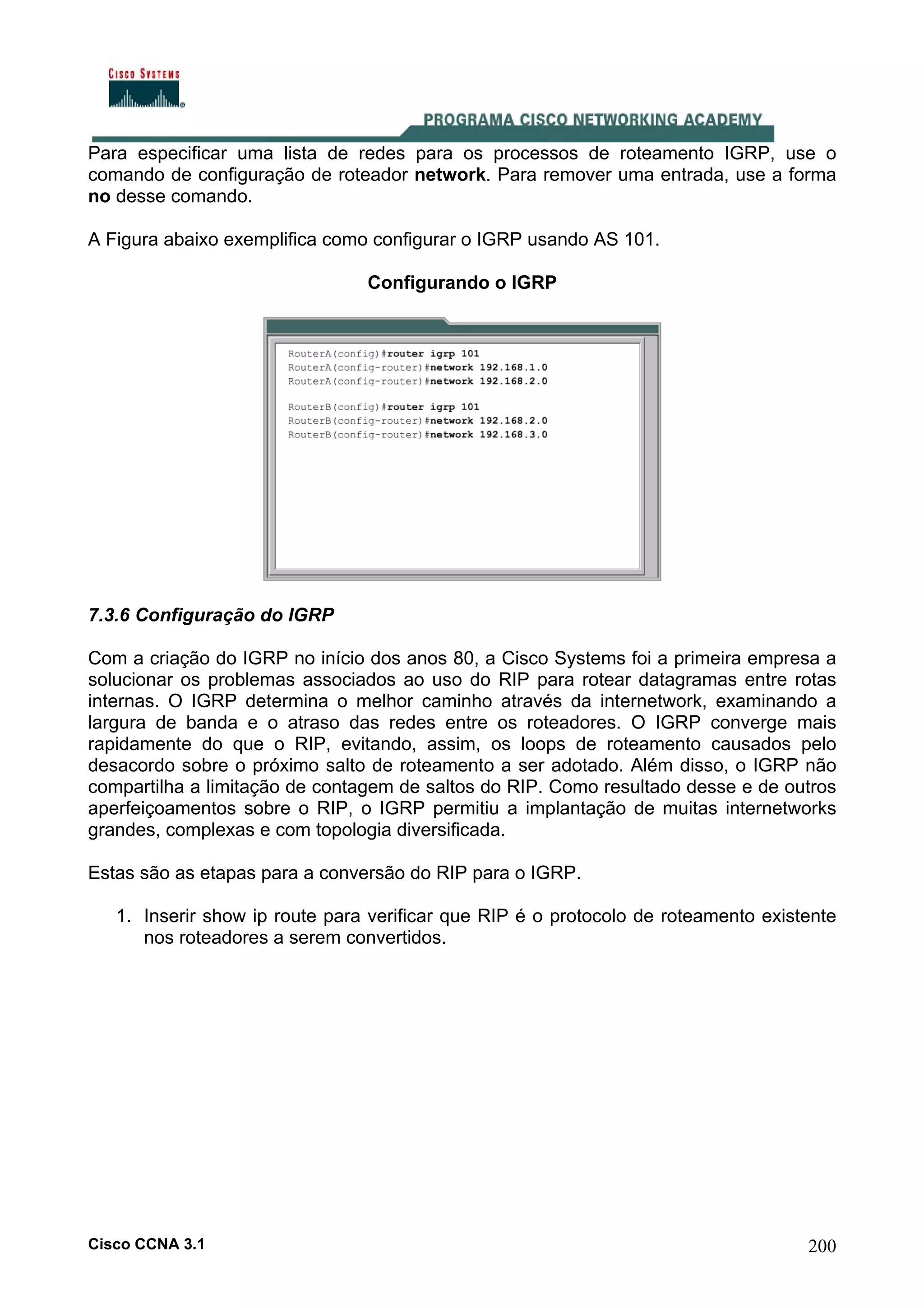 Para especificar uma lista de redes para os processos de roteamento IGRP, use o
comando de configuração de roteador network. Para remover uma entrada, use a forma
no desse comando.
A Figura abaixo exemplifica como configurar o IGRP usando AS 101.
Configurando o IGRP

7.3.6 Configuração do IGRP
Com a criação do IGRP no início dos anos 80, a Cisco Systems foi a primeira empresa a
solucionar os problemas associados ao uso do RIP para rotear datagramas entre rotas
internas. O IGRP determina o melhor caminho através da internetwork, examinando a
largura de banda e o atraso das redes entre os roteadores. O IGRP converge mais
rapidamente do que o RIP, evitando, assim, os loops de roteamento causados pelo
desacordo sobre o próximo salto de roteamento a ser adotado. Além disso, o IGRP não
compartilha a limitação de contagem de saltos do RIP. Como resultado desse e de outros
aperfeiçoamentos sobre o RIP, o IGRP permitiu a implantação de muitas internetworks
grandes, complexas e com topologia diversificada.
Estas são as etapas para a conversão do RIP para o IGRP.
1. Inserir show ip route para verificar que RIP é o protocolo de roteamento existente
nos roteadores a serem convertidos.

Cisco CCNA 3.1

200

 