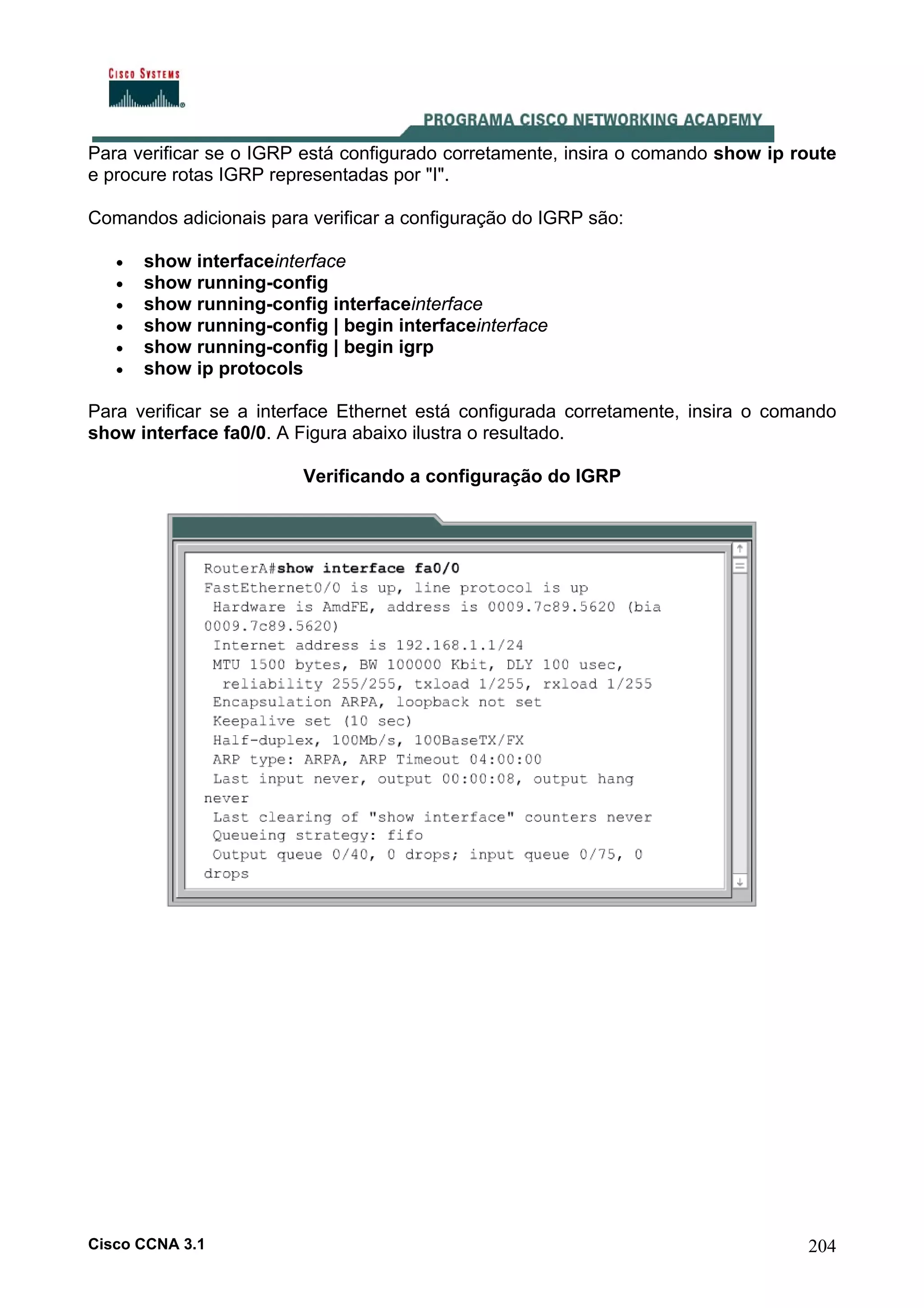 Para verificar se o IGRP está configurado corretamente, insira o comando show ip route
e procure rotas IGRP representadas por "I".
Comandos adicionais para verificar a configuração do IGRP são:
•
•
•
•
•
•

show interfaceinterface
show running-config
show running-config interfaceinterface
show running-config | begin interfaceinterface
show running-config | begin igrp
show ip protocols

Para verificar se a interface Ethernet está configurada corretamente, insira o comando
show interface fa0/0. A Figura abaixo ilustra o resultado.
Verificando a configuração do IGRP

Cisco CCNA 3.1

204

 