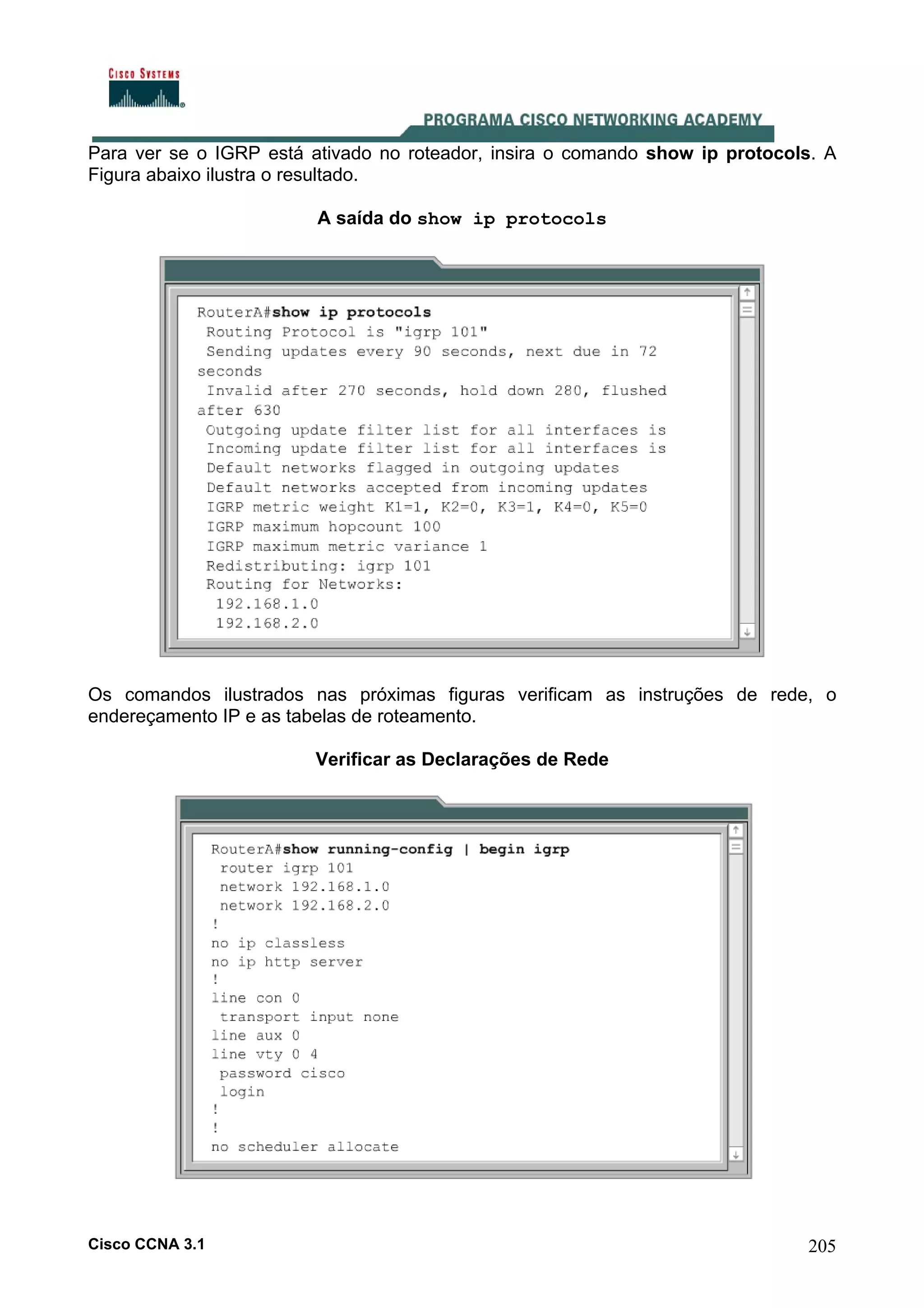 Para ver se o IGRP está ativado no roteador, insira o comando show ip protocols. A
Figura abaixo ilustra o resultado.
A saída do show ip protocols

Os comandos ilustrados nas próximas figuras verificam as instruções de rede, o
endereçamento IP e as tabelas de roteamento.
Verificar as Declarações de Rede

Cisco CCNA 3.1

205

 