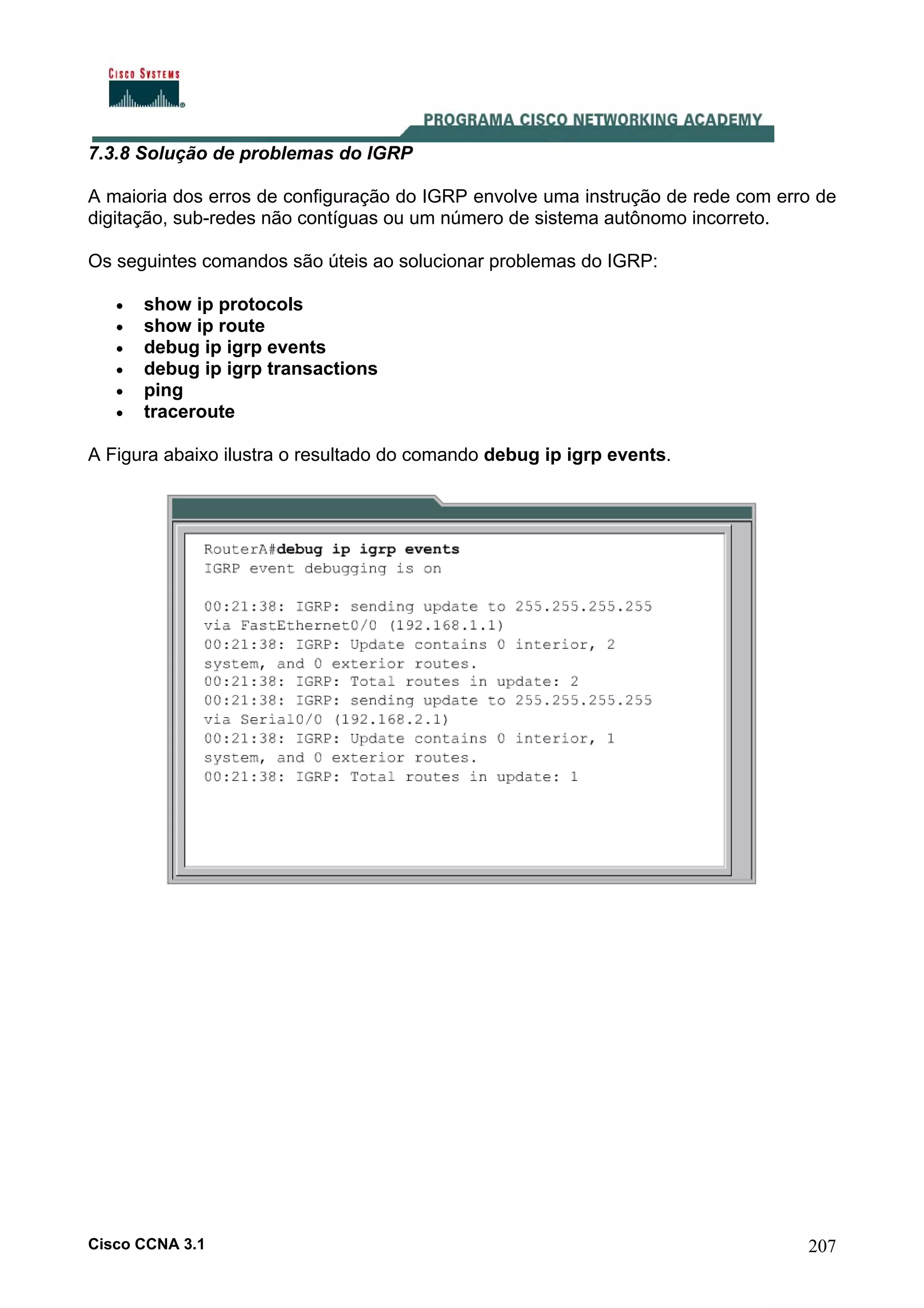 7.3.8 Solução de problemas do IGRP
A maioria dos erros de configuração do IGRP envolve uma instrução de rede com erro de
digitação, sub-redes não contíguas ou um número de sistema autônomo incorreto.
Os seguintes comandos são úteis ao solucionar problemas do IGRP:
•
•
•
•
•
•

show ip protocols
show ip route
debug ip igrp events
debug ip igrp transactions
ping
traceroute

A Figura abaixo ilustra o resultado do comando debug ip igrp events.

Cisco CCNA 3.1

207

 