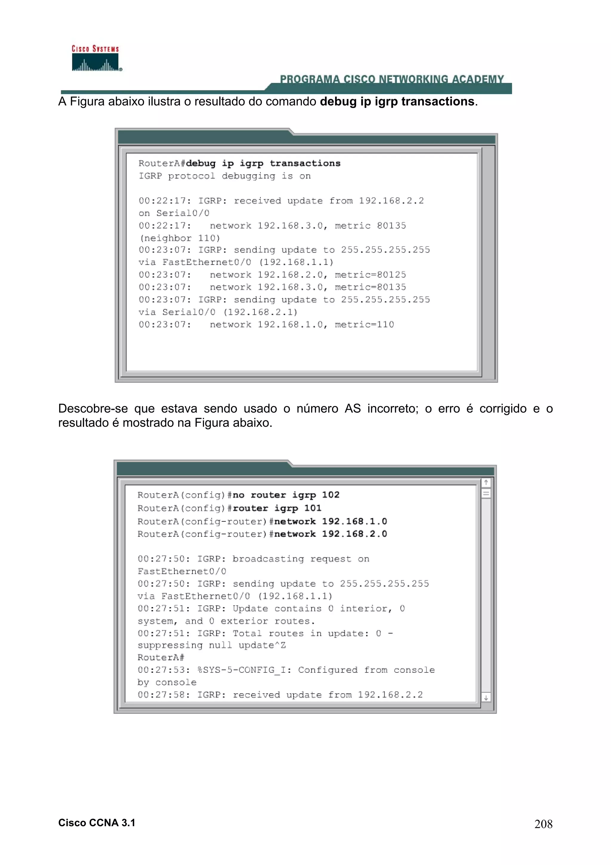 A Figura abaixo ilustra o resultado do comando debug ip igrp transactions.

Descobre-se que estava sendo usado o número AS incorreto; o erro é corrigido e o
resultado é mostrado na Figura abaixo.

Cisco CCNA 3.1

208

 