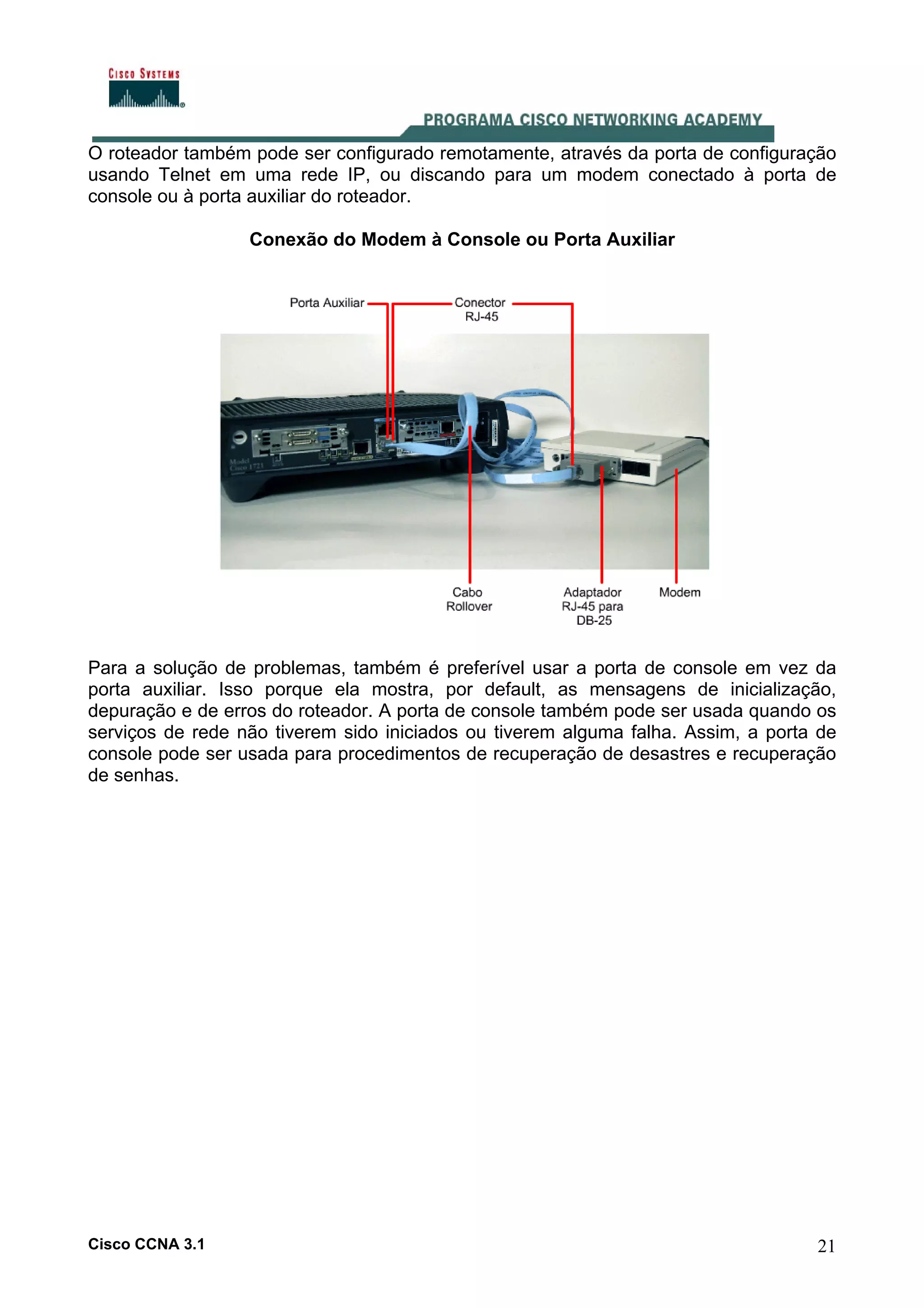 O roteador também pode ser configurado remotamente, através da porta de configuração
usando Telnet em uma rede IP, ou discando para um modem conectado à porta de
console ou à porta auxiliar do roteador.
Conexão do Modem à Console ou Porta Auxiliar

Para a solução de problemas, também é preferível usar a porta de console em vez da
porta auxiliar. Isso porque ela mostra, por default, as mensagens de inicialização,
depuração e de erros do roteador. A porta de console também pode ser usada quando os
serviços de rede não tiverem sido iniciados ou tiverem alguma falha. Assim, a porta de
console pode ser usada para procedimentos de recuperação de desastres e recuperação
de senhas.

Cisco CCNA 3.1

21

 