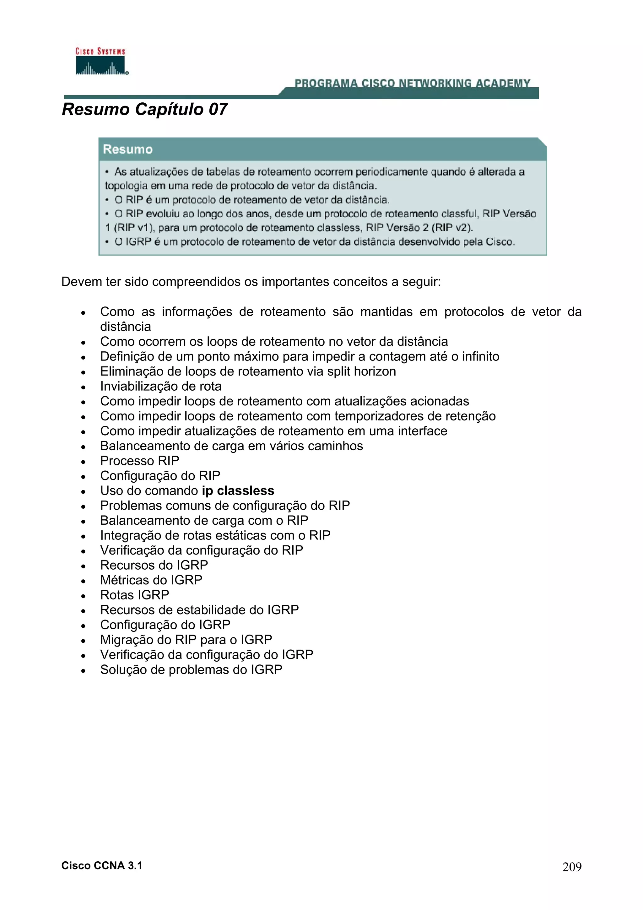Resumo Capítulo 07

Devem ter sido compreendidos os importantes conceitos a seguir:
•
•
•
•
•
•
•
•
•
•
•
•
•
•
•
•
•
•
•
•
•
•
•
•

Como as informações de roteamento são mantidas em protocolos de vetor da
distância
Como ocorrem os loops de roteamento no vetor da distância
Definição de um ponto máximo para impedir a contagem até o infinito
Eliminação de loops de roteamento via split horizon
Inviabilização de rota
Como impedir loops de roteamento com atualizações acionadas
Como impedir loops de roteamento com temporizadores de retenção
Como impedir atualizações de roteamento em uma interface
Balanceamento de carga em vários caminhos
Processo RIP
Configuração do RIP
Uso do comando ip classless
Problemas comuns de configuração do RIP
Balanceamento de carga com o RIP
Integração de rotas estáticas com o RIP
Verificação da configuração do RIP
Recursos do IGRP
Métricas do IGRP
Rotas IGRP
Recursos de estabilidade do IGRP
Configuração do IGRP
Migração do RIP para o IGRP
Verificação da configuração do IGRP
Solução de problemas do IGRP

Cisco CCNA 3.1

209

 