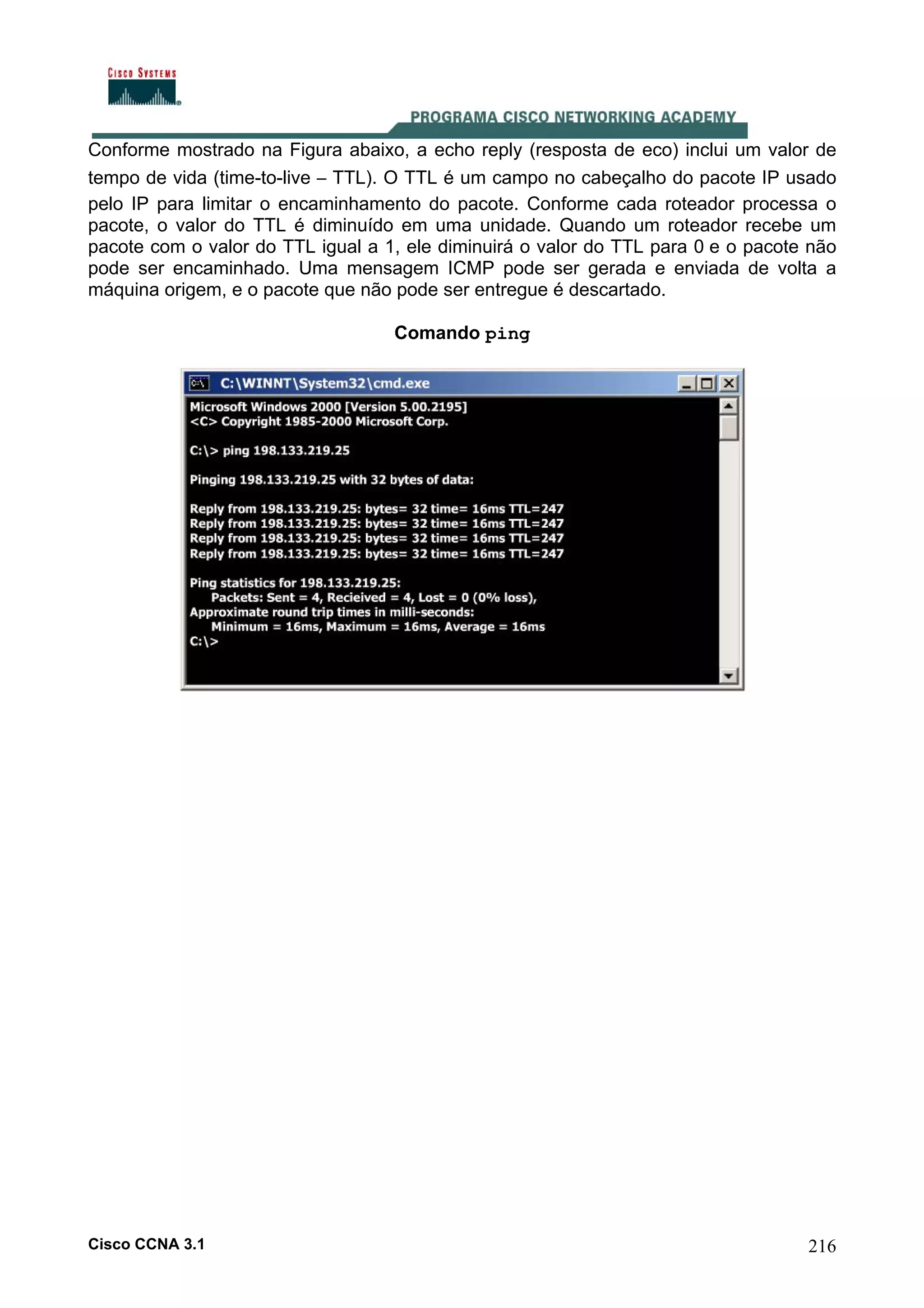 Conforme mostrado na Figura abaixo, a echo reply (resposta de eco) inclui um valor de
tempo de vida (time-to-live – TTL). O TTL é um campo no cabeçalho do pacote IP usado
pelo IP para limitar o encaminhamento do pacote. Conforme cada roteador processa o
pacote, o valor do TTL é diminuído em uma unidade. Quando um roteador recebe um
pacote com o valor do TTL igual a 1, ele diminuirá o valor do TTL para 0 e o pacote não
pode ser encaminhado. Uma mensagem ICMP pode ser gerada e enviada de volta a
máquina origem, e o pacote que não pode ser entregue é descartado.
Comando ping

Cisco CCNA 3.1

216

 
