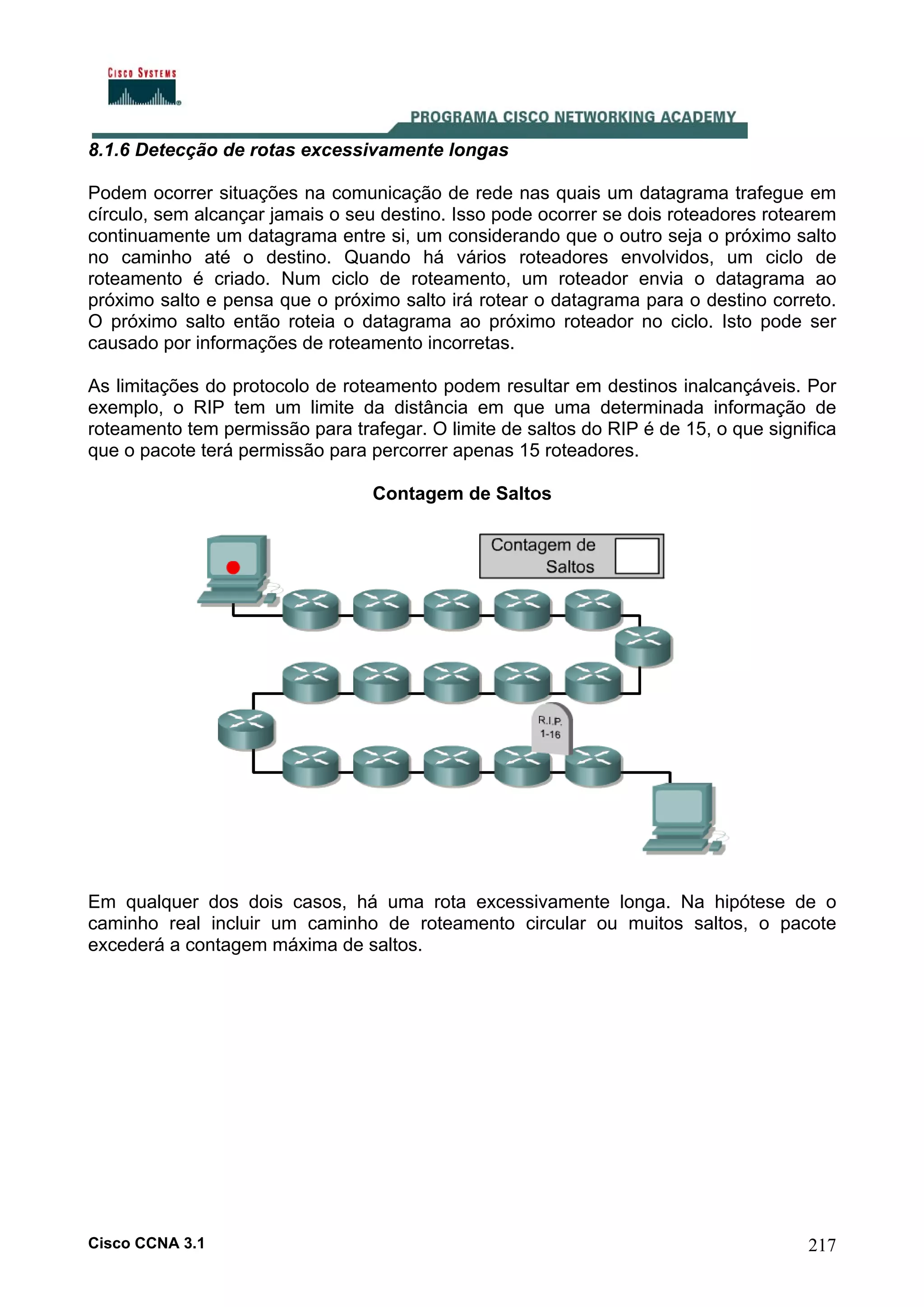 8.1.6 Detecção de rotas excessivamente longas
Podem ocorrer situações na comunicação de rede nas quais um datagrama trafegue em
círculo, sem alcançar jamais o seu destino. Isso pode ocorrer se dois roteadores rotearem
continuamente um datagrama entre si, um considerando que o outro seja o próximo salto
no caminho até o destino. Quando há vários roteadores envolvidos, um ciclo de
roteamento é criado. Num ciclo de roteamento, um roteador envia o datagrama ao
próximo salto e pensa que o próximo salto irá rotear o datagrama para o destino correto.
O próximo salto então roteia o datagrama ao próximo roteador no ciclo. Isto pode ser
causado por informações de roteamento incorretas.
As limitações do protocolo de roteamento podem resultar em destinos inalcançáveis. Por
exemplo, o RIP tem um limite da distância em que uma determinada informação de
roteamento tem permissão para trafegar. O limite de saltos do RIP é de 15, o que significa
que o pacote terá permissão para percorrer apenas 15 roteadores.
Contagem de Saltos

Em qualquer dos dois casos, há uma rota excessivamente longa. Na hipótese de o
caminho real incluir um caminho de roteamento circular ou muitos saltos, o pacote
excederá a contagem máxima de saltos.

Cisco CCNA 3.1

217

 