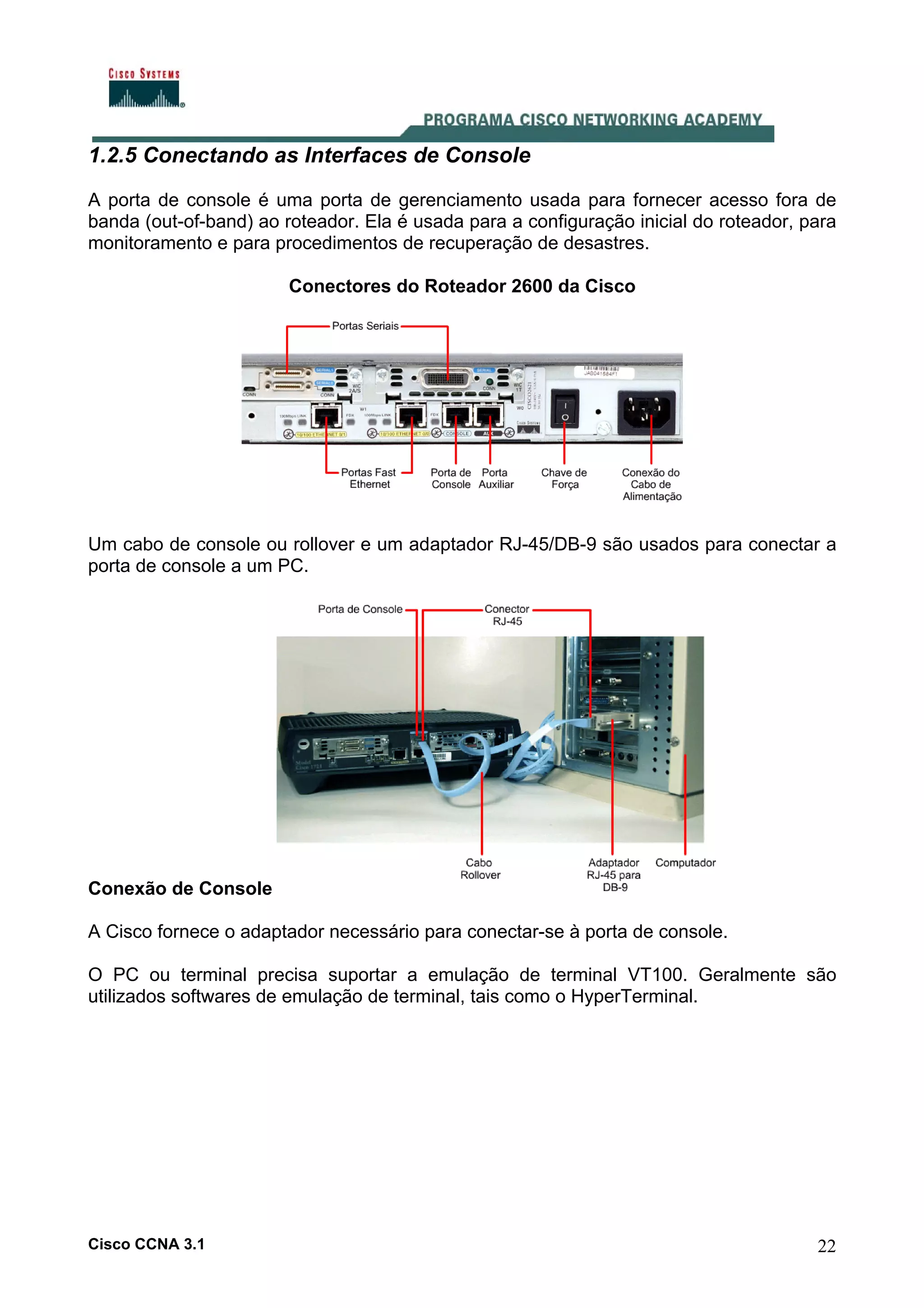 1.2.5 Conectando as Interfaces de Console
A porta de console é uma porta de gerenciamento usada para fornecer acesso fora de
banda (out-of-band) ao roteador. Ela é usada para a configuração inicial do roteador, para
monitoramento e para procedimentos de recuperação de desastres.
Conectores do Roteador 2600 da Cisco

Um cabo de console ou rollover e um adaptador RJ-45/DB-9 são usados para conectar a
porta de console a um PC.

Conexão de Console
A Cisco fornece o adaptador necessário para conectar-se à porta de console.
O PC ou terminal precisa suportar a emulação de terminal VT100. Geralmente são
utilizados softwares de emulação de terminal, tais como o HyperTerminal.

Cisco CCNA 3.1

22

 